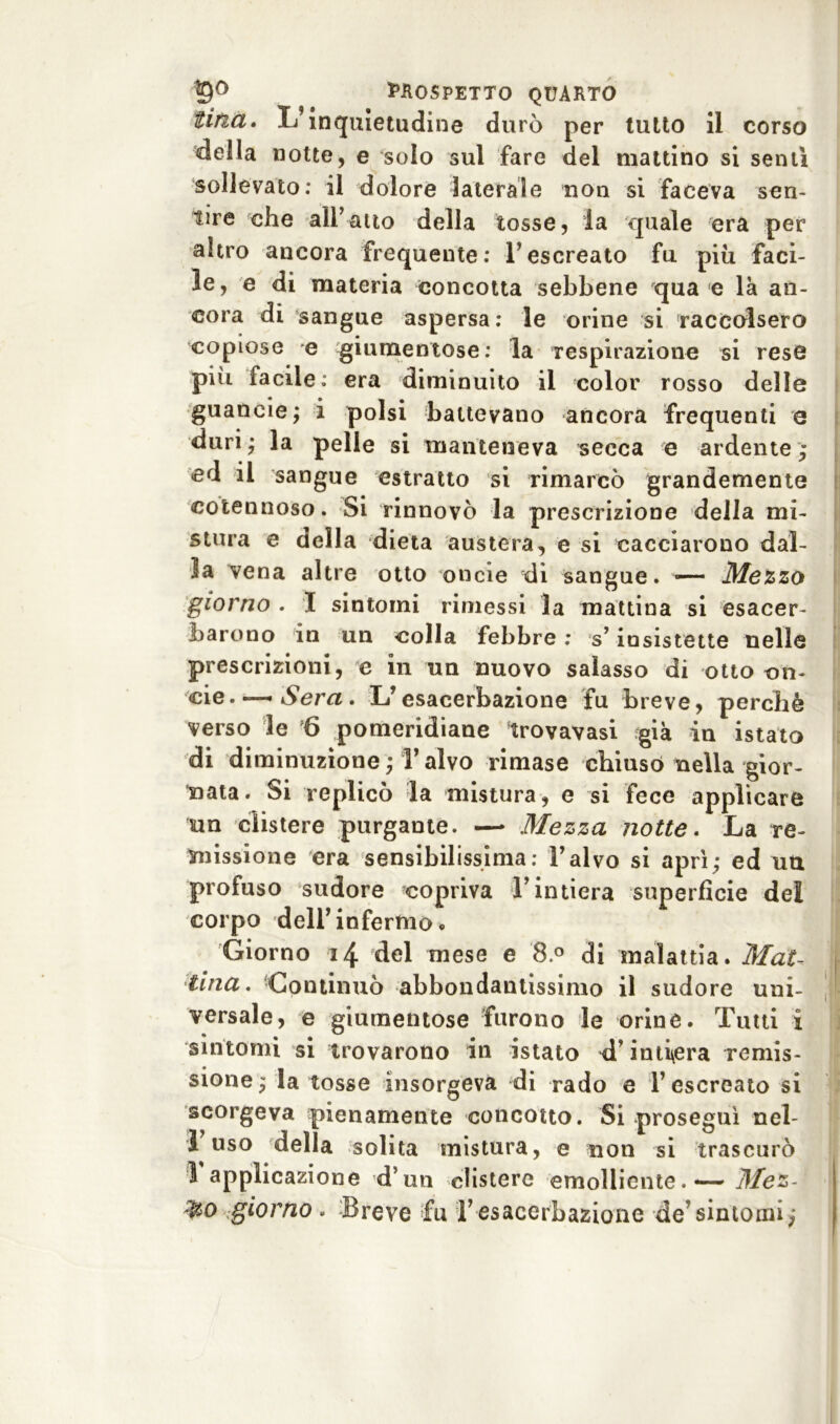 tina. L’inquietudine durò per tutto il corso della notte, e solo sul fare del mattino si sentì sollevato: il dolore laterale non si faceva sen- tire che ali’aito della tosse, la quale era per altro ancora frequente: l’escreato fu piu faci- le, e di materia concotta sebbene qua e là an- cora di sangue aspersa : le orine si raccolsero copiose e giumentose: la respirazione si rese più facile: era diminuito il color rosso delle guaneie; i polsi battevano ancora frequenti e duri; la pelle si manteneva secca e ardente; ed il sangue estratto si rimarcò grandemente cotennoso. Si rinnovò la prescrizione della mi- stura e della dieta austera, e si cacciarono dal- la vena altre otto onde di sangue. — Mezzo giorno . I sintomi rimessi la mattina si esacer- barono in un colla febbre : s’insistette nelle prescrizioni, e in un nuovo salasso di otto co- de.—«Sera, L’esacerbazione fu breve, perchè verso le 6 pomeridiane trovavasi fgià in istato di diminuzione; Talvo rimase chiuso nella gior- nata. Si replicò la mistura, e si fece applicare un clistere purgante. —* Mezza notte. La re- missione era sensibilissima: l’alvo si aprì; ed uu profuso sudore copriva l’intiera superfìcie del corpo dell’infermo. Giorno 14 del mese e 8.° di malattia. Mat- tina. Continuò abbondantissimo il sudore uni- versale, e giumentose furono le orine. Tutti i sintomi si trovarono in istato d’intiera remis- sione; la tosse insorgeva di rado e l’escreato si scorgeva pienamente concotto. Si proseguì nel- 1 uso della solita mistura, e non si trascurò 1 applicazione d’un clistere emolliente. — Mez- &o giorno . Breve fu l’esacerbazione de’sintomi;