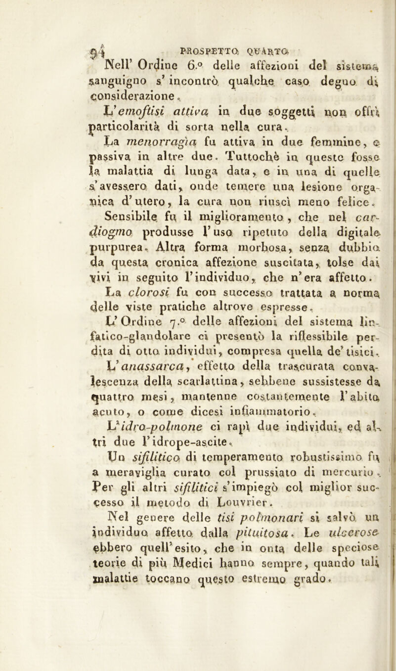 Nell’ Ordine 6.° delle affezioni del sistema sanguigno s’ incontrò qualche caso degno dj, considerazione « L’emojtisi attiva in due soggetti non offa particolarità di sorta nella cura. La menorragìa fu attiva in due femmine, e passiva in altre due. Tuttoché in questo fosse la malattia di lunga data, e in una di quelle a avessero dati, onde temere una lesione orga- nica d’utero, la cura non riuscì meno felice. Sensibile fu il miglioramento , che nel cnr- diogmo produsse l’uso ripetuto della digitale purpurea. Altra forma morbosa, senza dubbia da questa cronica affezione suscitata, tolse dai \ivi in seguito l’individuo, che n’era affetto. La clorosi fu con successa trattata a norma delle viste pratiche altrove espresse. L’Ordine 7.0 delle affezioni del sistema bm fatlco-glandolare ci presentò la riflessibile per- dita di otto, individui, compresa quella de’tisici. L’anassarca, effetto della trascurata coeva- lesceuza della scarlattina, sebbene sussistesse da quattro mesi, mantenne costantemente Tabito acuto, o come dicesi infiammatorio. V idro-polmone ci rapì, due individui, ed ah tri due l’idrope-ascite. Un sifilitico di temperamento robustissimo fi\ a meraviglia curato col prussiato di mercurio . Per gli altri sifilitici s’impiegò col miglior suc- cesso il metodo di Louvrier. Nel genere delle tisi polmonari si salvò un individuo, affetto dalla pituitosa. Le ulcerose ebbero quell’esito, che in onta delle speciose teorie di piu Medici hanno sempre, quando tali malattie toccano questo estremo grado.