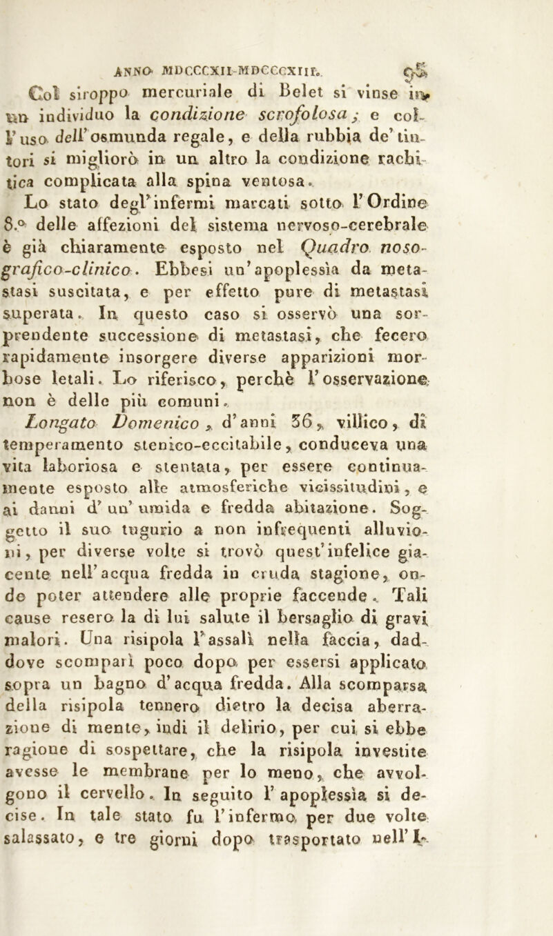 Col siroppo mercuriale di Belet si vinse in» TO individuo la condizione scrofolosa y e col- l’usa dell’osmunda regale, e della rubbia de’tin- tori si migliorò in un altro la condizione rachi- tica complicata alla spina ventosa » Lo stato degl’infermi marcati sotto l’Ordine 8.° delle affezioni del sistema nervoso-cerebrale è già chiaramente esposto nel Quadro noso- grafie o-clinico» Ebbesi un’apoplessìa da meta- stasi suscitata, e per effetto pure di metastasi, superata » In questo caso si osservò una sor- prendente successione di metastasi, che fecero rapidamente insorgere diverse apparizioni mor- bose letali. Lo riferisco, perchè l’osservazione non è delle piu comuni. Longato Domenico y d’anni 36,t villico, di temperamento stenico-eccitabile, conduceva una vita laboriosa e stentata, per essere continua- mente esposto alle atmosferiche vicissitudini , e ai danni d’un’umida e fredda abitazione. Sog- getto il suo tugurio a non infrequenti alluvio- ni, per diverse volte si trovò quest’infelice gia- cente nell’acqua fredda in cruda stagione, on- de poter attendere alle proprie faccende Tali cause resero la di lui salute il bersaglio di gravi malori. Una risipola V assali nella faccia, dad-. dove scomparì poco dopa per essersi applicato sopra un bagno d’acqua fredda. Alla scomparsa delia risipola tennero dietro la decisa aberra- zione di mente, indi il delirio, per cui, si ebbe ragione di sospettare, che la risipola investite avesse le membrane per lo meno, che avvol- gono il cervello. In seguito 1’ apoplessìa si de- cise. In tale stato fu l’inferma per due volte salassato, e tre giorni dopo trasportato nell’L-