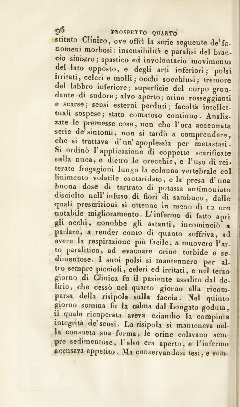 stituto Clinico, ove offrì la serie seguente de’fe- nomeni morbosi; insensibilità e paralisi del brac- cio smisero ; spastico ed involontario movimento del lato opposto, e degli arti inferiori; polsi irritati, celeri e molli; occhi socchiusi; tremore del labbro inferiore; superficie del corpo gron- dante di sudore; alvo aperto; orine rosseggiami e scarse; sensi esterni perduti; facoltà intellet- tuali sospese; stato comatoso continuo. Analiz- zate le premesse cose, non che l’ora accennata ^ene de sintomi, non si tardò a comprendere, che si trattava d’un’ apoplessìa per metastasi. Si ordinò 1 applicazione di coppette scarificate sulla nuca, e dietro le orecchie, e Fuso di rei- terate fregagioni lungo la colonna vertebrale col linimento volatile cantaridato, e la presa d? una buona dose di tartrato di potassa antimoniata disciolto nell’infuso di fiori di sambuco, dalie cjuali prescrizioni si ottenne in meno di 12 ore notabile miglioramento. L’infermo di fatto aprì gli occhi, conobbe gli astanti, incominciò a pai lare, a render conto di quanto soffriva, ad avere la respirazione più facile, a muovere Far- lo paralitico, ad evacuare orine torbide e se- dimentose. I suoi polsi si mantennero per al- tro sempre piccioli, celeri ed irritati, e nei terzo giorno di Clinica fu il paziente assalito dal de- lirio, che cessò nei quarto giorno alla ricom- parsa della risipola sulla faccia. Nel quinto giorno somma fu la calma dal Longato goduta, il quale ricuperata aveva eziandio la compiuta integrità de sensi. La risipola si manteneva nel- la consueta sua forma, le orine colavano sem- pre sedimentose, l’alvo era aperto, e l’infermo accusava appetito. Ma conservandosi tesi, e son*-