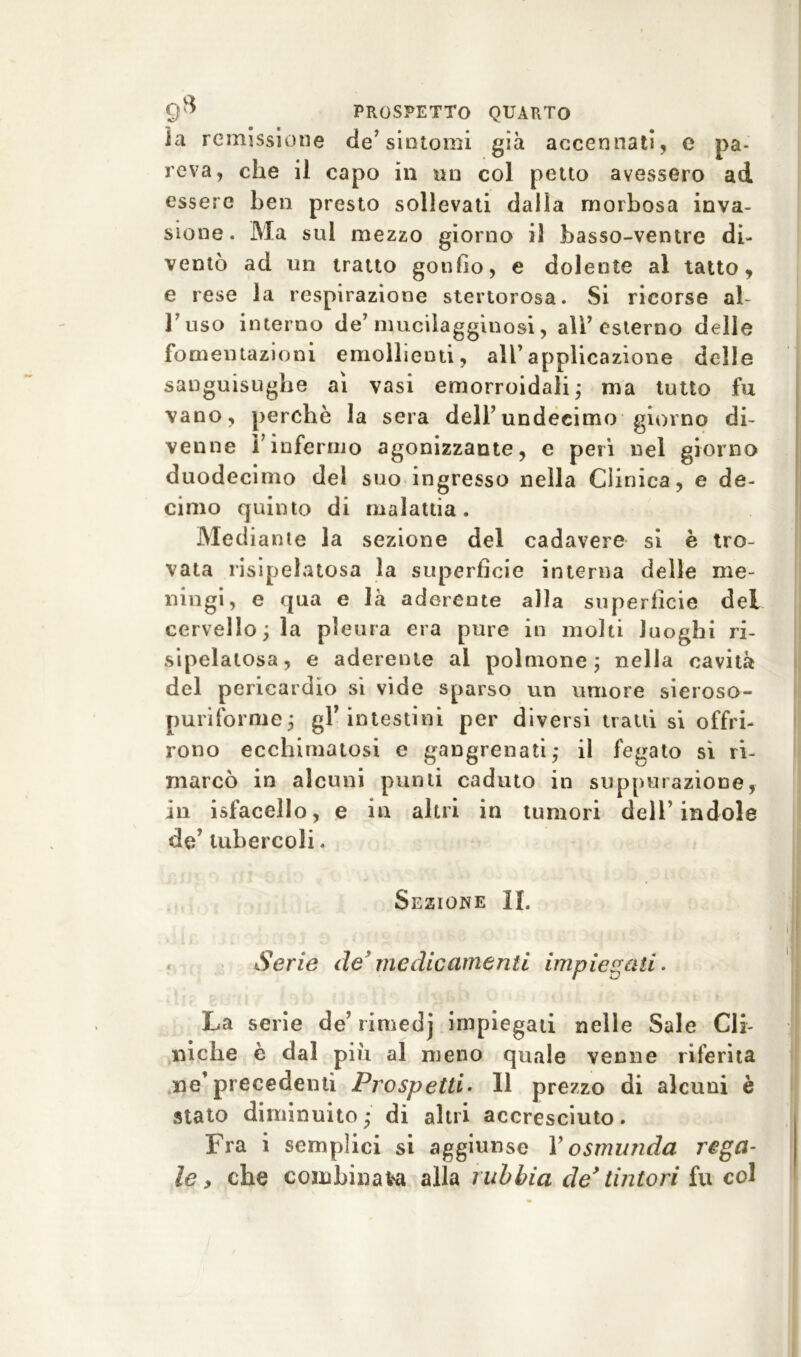 ìa remissione de’sintomi già accennati, c pa- reva, che il capo in un col petto avessero ad essere ben presto sollevati dalia morbosa inva- sione. Ma sul mezzo giorno il basso-ventre di- ventò ad un tratto gonfio, e dolente al tatto, e rese la respirazione stertorosa. Si ricorse al buso interno de’mucilagginosi, alb esterno delle fomentazioni emollienti, all’applicazione delle sanguisughe ai vasi emorroidali- ma tutto fu vano, perchè la sera deli’undeeimo giorno di- venne binfermo agonizzante, e perì nel giorno duodecimo del suo ingresso nella Clinica, e de- cimo quinto di malattia. Mediante la sezione del cadavere si è tro- vata risipelatosa la superfìcie interna delle me- ningi, e qua e là aderente alla superficie del cervello; la pleura era pure in molti luoghi ri- sipelatosa, e aderente ai polmone; nella cavità del pericardio si vide sparso un umore sieroso- puriforme; gl’intestini per diversi tratti si offri- rono ecchimatosi e gangrenati; il fegato sì ri- marcò in alcuni punti caduto in suppurazione, in isfacello, e in altri in tumori dell’indole de’ tubercoli. Sezione IL Serie de’ medicamenti impiegati. La serie de7 riniedj impiegati nelle Sale Cli- niche è dal più al meno quale venne riferita ne7 precedenti Prospetti. Il prezzo di alcuni è stato diminuito; di altri accresciuto. Fra i semplici si aggiunse V osnnmda rega- le, che combinata alla rubbia de* tintori fu col