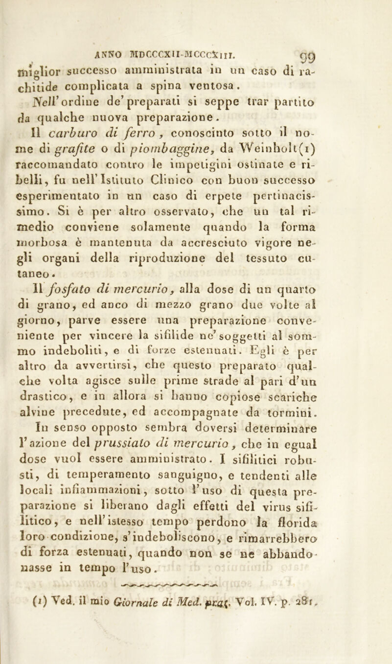 miglior successo amministrata in un caso di ra- chitide complicata a spina ventosa. Nell’ordine de’preparati si seppe trar partito da qualche nuova preparazione. Il carburo di ferro , conosciuto sotto il no- me ài grafite o di piombaggine, da Weinholt(i) raccomandato contro le impetigini ostinate e ri- belli, fu nell’Istituto Clinico con buon successo esperimentato in un caso di erpete pertinacis- simo. Si è per altro osservato, ohe un tal ri- medio conviene solamente quando la forma morbosa è mantenuta da accresciuto vigore ne gli organi della riproduzione del tessuto cu- taneo . li fosfato di mercurio, alla dose di un quarto di grano, ed anco dì mezzo grano due volte a! giorno, parve essere una preparazione conve- niente per vincere la sifìlide ne’ soggetti al som- mo indeboliti, e di forze estenuati. Egli è per altro da avvertirsi, che questo preparato qual- che volta agisce sulle prime strade al pari d’un drastico, e in allora si hanno copiose scariche alvine precedute, ed accompagnate da tormini. In senso opposto sembra doversi determinare Fazione del prussiato di mercurio, che in egual dose vuol essere amministrato. I sifilitici robu- sti, di temperamento sanguigno, e tendenti alle locali infiammazioni, sotto l’uso di questa pre- parazione si liberano dagli effetti del virus sifi- litico, e nell’istesso tempo perdono la florida loro condizione, s’indeboliscono, e rimarrebbero di forza estenuati, quando non se ne abbando- nasse in tempo l’uso. (i) Ved. il mio Giornale di Med. jVoi. IV. p.