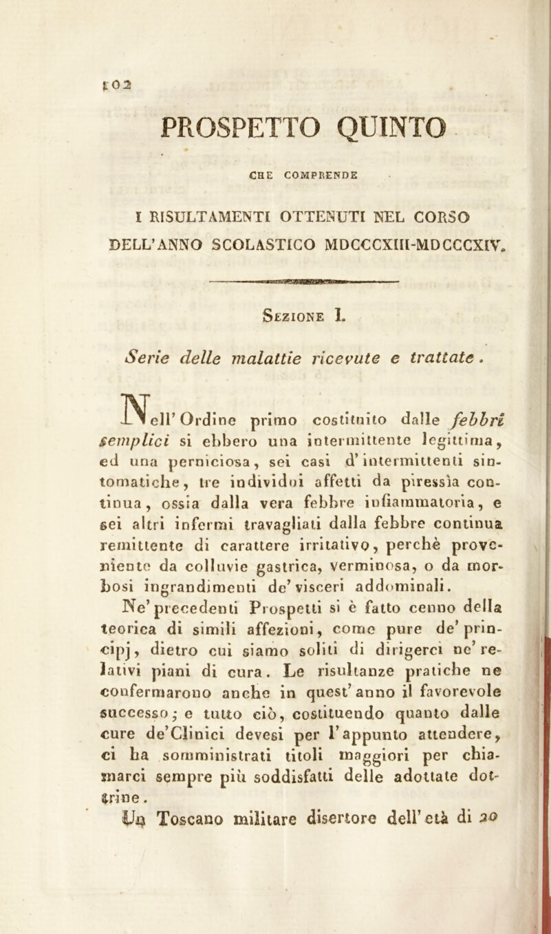 10 2 PROSPETTO QUINTO CHE COMPRENDE I RISULTAMENTI OTTENUTI NEL CORSO DELL’ANNO SCOLASTICO MDCCCXIII-MDCCCXIV. Sezione I. Serie delle malattie ricevute e trattate. iNfeir Ordine primo costituito dalle febbri semplici si ebbero una intermittente legittima, ed una perniciosa, sei casi d’intermittenti sin- tomatiche, tre individui affetti da piressìa con- tinua, ossia dalla vera febbre infiammatoria, e sei altri infermi travagliati dalla febbre continua remittente di carattere irritativo, perchè prove- niente da colluvie gastrica, verminosa, o da mor- bosi ingrandimenti de’visceri addominali. Ne’precedenti Prospetti si è fatto cenno della teorica di simili affezioni, come pure de’ prin- cipj, dietro cui siamo soliti di dirigerci ne’re- lativi piani di cura. Le risultanze pratiche ne confermarono anche in quest’anno il favorevole successo,- e tutto ciò, costituendo quanto dalle cure de’Clinici devesi per l’appunto attendere, ci ha somministrati titoli maggiori per chia- marci sempre piu soddisfatti delle adottate dot- trine . Toscano militare disertore dell’ età di 20