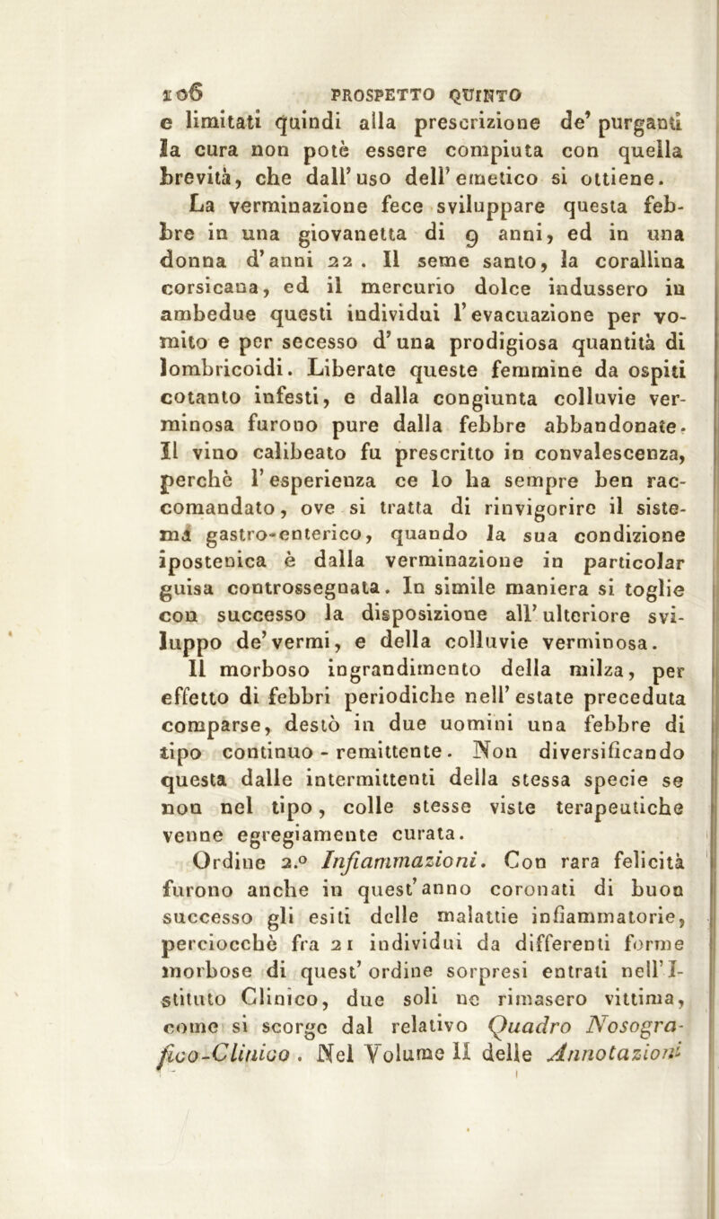 e limitati quindi alla prescrizione de’ purgami la cura non potè essere compiuta con quella brevità, che dall’uso dell'emetico si ottiene. La verminazione fece sviluppare questa feb- bre in una giovanotta di 9 anni, ed in una donna d’anni 22 . Il seme santo, la corallina corsicana, ed il mercurio dolce indussero in ambedue questi individui l’evacuazione per vo- mito e per secesso d’una prodigiosa quantità di lombricoidi. Liberate queste femmine da ospiti cotanto infesti, e dalla congiunta colluvie ver- minosa furono pure dalla febbre abbandonate. Il vino calibeato fu prescritto in convalescenza, perchè l’esperienza ce lo ha sempre ben rac- comandato, ove si tratta di rinvigorire il siste- ma gastro-enterico, quando la sua condizione ipostenica è dalla verminazione in particolar guisa controssegnata. In simile maniera si toglie con successo la disposizione all’ ulteriore svi- luppo de’vermi, e della colluvie verminosa. Il morboso ingrandimento della milza, per effetto di febbri periodiche nell’ estate preceduta comparse, destò in due uomini una febbre di tipo continuo - remittente. Non diversificando questa dalle intermittenti della stessa specie se non nel tipo, colle stesse viste terapeutiche venne egregiamente curata. Ordine 2.0 Infiammazioni. Con rara felicità furono anche in quest’anno coronati di buon successo gli esiti delle malattie infiammatorie, perciocché fra 21 individui da differenti forme morbose di quest’ordine sorpresi entrali nelll- stituto Clinico, due soli ne rimasero vittima, come si scorge dai relativo Quadro Nosogra- fico-Clinioo . Nel Yolunie li delle Annotazioni