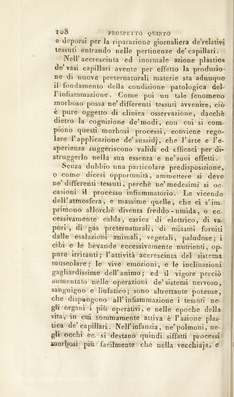 e deporsi per ìa riparazione giornaliera deVelatm tessuti entrando nelle pertinenze de’ capillari. Nell’accresciuta ed inormale azione plastica de’ vasi capillari avente per effetto la produzio- ne di nuove preternaturali materie sta adunque il fondamento della condizione patologica del- i infiammazione. Come poi un tale fenomeno morboso possa ne' differenti tessuti avvenire, ciò e pure oggetto di clinica osservazione, dacché dietro la cognizione de’modi, con cui si com» piono questi morbosi processi, conviene rego- lare l’applicazione de’sussidj, che l’arte e l’e- sperienza suggeriscono validi ed efficaci per di- struggerlo nella sua essenza e ne’suoi effetti. Senza dubbio una particolare predisposizione, p come dicesi opportunità, ammettere si deve ne’differenti tessuti, perchè ne’medesimi si oc- casioni *1 processo infiammatorio. Le vicende dell atmosfera, e massime quelle, che ci s’im- primono allorché diventa freddo - umida, o ec- cessivamente calda, carica di elettrico, di va- pori , di gas preternaturali, di miasmi forniti dalle esalazioni animali, vegetali, paludose; i cibi e le bevande eccessivamente nutrienti, op- pure irritanti; l’attività accresciuta del sistema muscolare; le vive emozioni, e le inclinazioni gagliardissime dell’animo; ed il vigore perciò aumentato nelle operazioni de’sistemi nervoso, sanguigno e linfatico; sono altrettante potenze, che dispongono all’infiammazione i tessuti ne- gli organi i più operativi, e nelle epoche della vita, in cui sommamente attiva è l’azione plas- tica de capillari. Nell’infanzia, ne’polmoni, ne- gli occhi ec. si destano quindi siffatti processi snerbasi più facilmente che nella vecchiaja, e