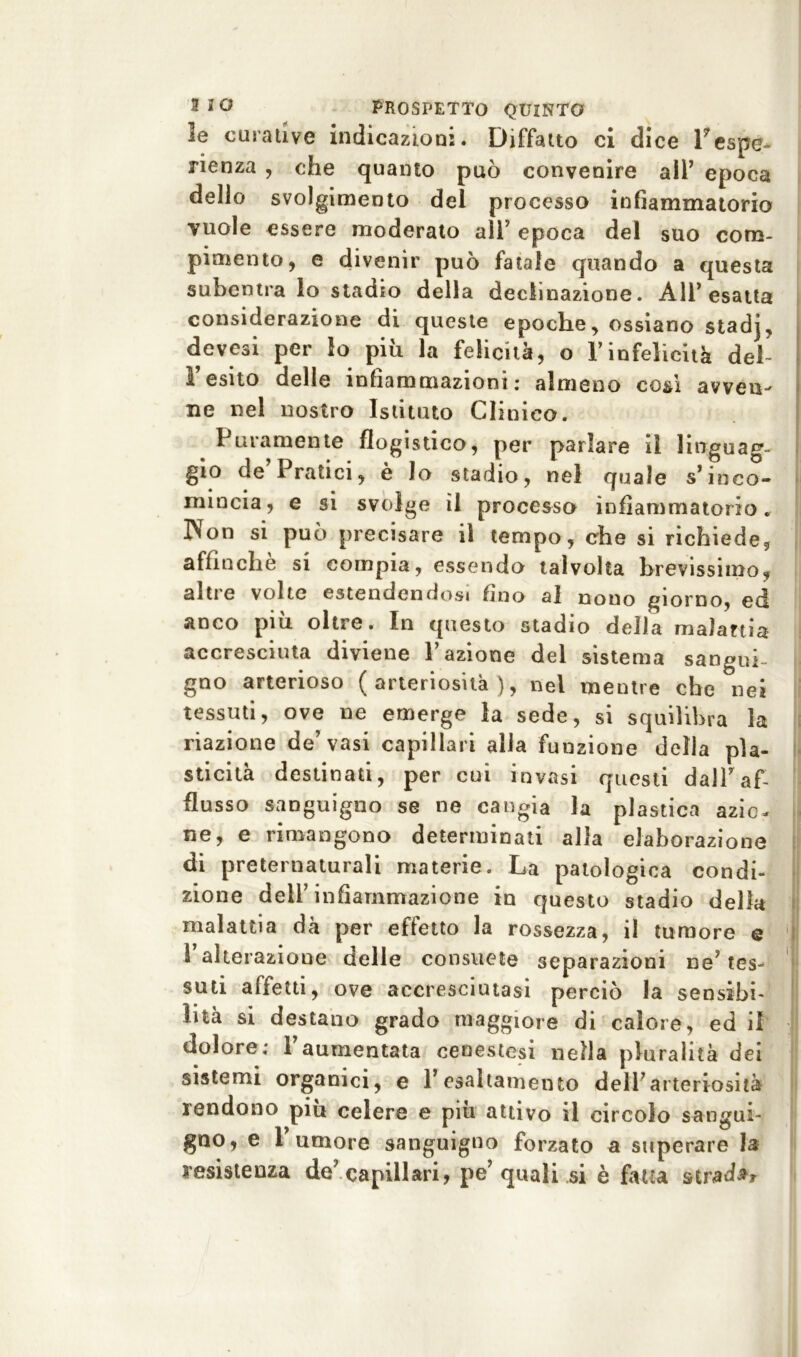 le curative indicazioni. Diffatto ci dice 1* espe- rienza , che quanto può convenire alP epoca dello svolgimento del processo infiammatorio vuole essere moderato all’ epoca del suo com- pimento, e divenir può fatale quando a questa subentra lo stadio della declinazione. AlP esatta considerazione di queste epoche, ossiano stadj, devesi per lo piu la felicità, o l’infelicità deh l’esito delle infiammazioni: almeno così avven- ne nel nostro Istituto Clinico. Puramente flogistico, per parlare il linguag- gio de Pratici, è lo stadio, nel quale s’inco- mincia, e si svolge il processo infiammatorio. Non si può precisare il tempo, che si richiede, affinché si compia, essendo talvolta brevissimo, altre volte estendendosi fino al nono giorno, ed anco più oltre. In questo stadio della malartia accresciuta diviene l’azione del sistema sangui- gno arterioso ( arteriosità ), nel mentre che nei tessuti, ove ne emerge la sede, si squilibra la riazione de’vasi capillari alla funzione della pla- sticità destinati, per cui invasi questi dalPaf- flusso sanguigno se ne cangia la plastica azio- ne, e rimangono determinati alla elaborazione di preternaturali materie. La patologica condi- zione dell’infiammazione in questo stadio della malattia dà per effetto la rossezza, il tumore e 1 alterazione delle consuete separazioni ne’ tes- suti affetti, ove accresciutasi perciò la sensibi- lità si destano grado maggiore di calore, ed il dolore; 1 aumentata cenestesi nella pluralità dei sistemi organici, e Pesaltamento dell’arteriosità rendono piu celere e più attivo il circolo sangui- gno, e l’umore sanguigno forzato a superare la resistenza de’capillari, pe’quali si è fatta strada?