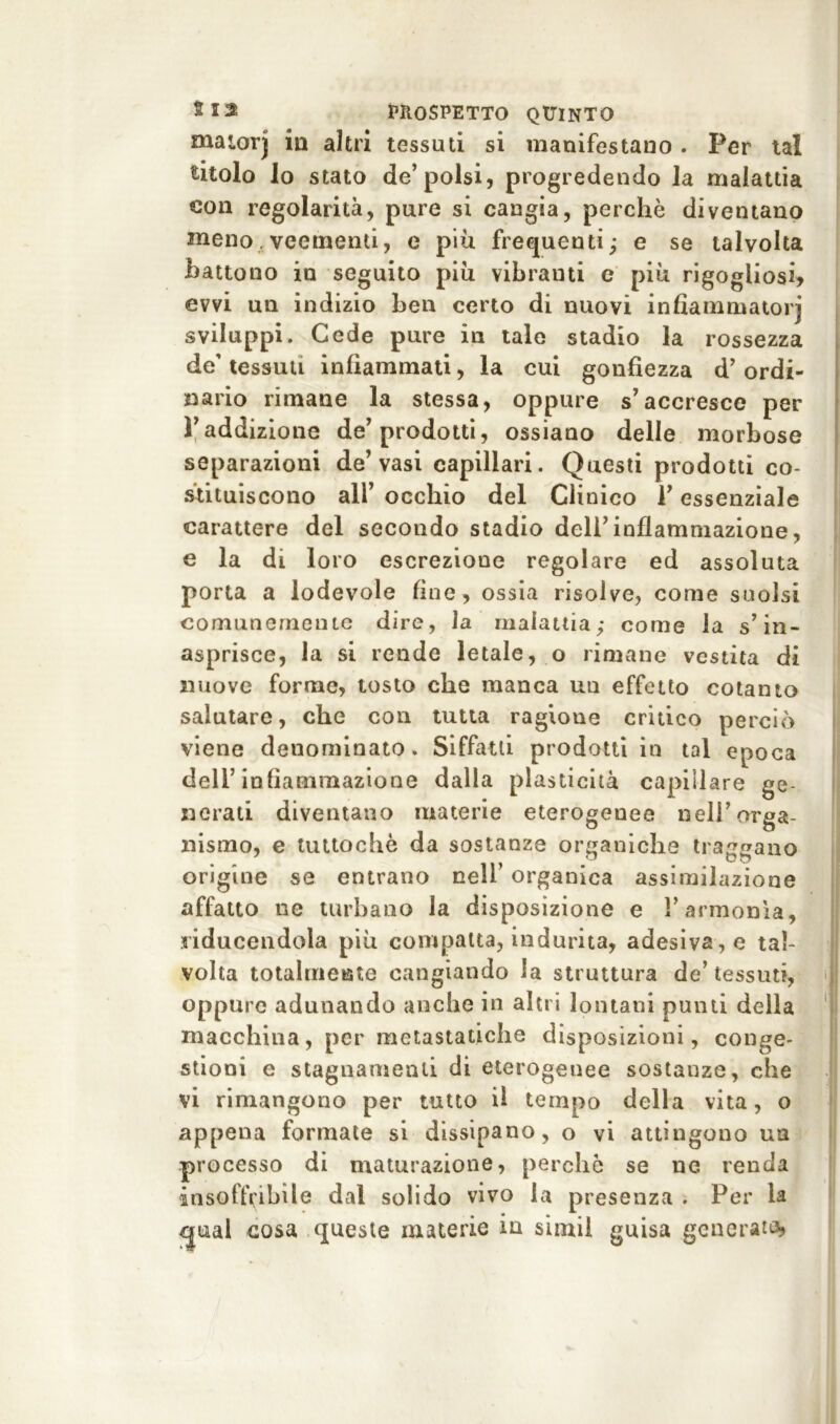 matorj in altri tessuti si manifestano . Per tal titolo lo stato de’polsi, progredendo la malattia con regolarità, pure si cangia, perchè diventano meno veementi, e più frequenti; e se talvolta battono in seguito più vibranti e più rigogliosi* evvi un indizio ben certo di nuovi infiammatorj sviluppi. Cede pure in tale stadio la rossezza de' tessuti infiammati, la cui gonfiezza d’ ordi- nario rimane la stessa, oppure s’accresce per Yaddizione de’prodotti, ossiano delle morbose separazioni de’vasi capillari. Questi prodotti co- stituiscono all’ occhio del Clinico Y essenziale carattere del secondo stadio dell’infiammazione, e la di loro escrezione regolare ed assoluta porta a lodevole fine, ossia risolve, come suolsi comunemente dire, la malattia; come la s’in- asprisce, la si rende letale, o rimane vestita di nuove forme, tosto che manca un effetto cotanto salutare, che con tutta ragioue critico pe reiò viene denominato. Siffatti prodotti in tal epoca dell’infiammazione dalla plasticità capillare ge- nerati diventano materie eterogenee nell’orga- nismo, e tuttoché da sostanze organiche traggano origine se entrano nell’ organica assimilazione affatto ne turbano la disposizione e l’armonìa, riducendola più compatta, indurita, adesiva, e tal- volta totalmente cangiando la struttura de’tessuti, oppure adunando anche in altri lontani punti della macchina, per metastatiche disposizioni, conge- stioni e stagnamenti di eterogenee sostanze, che vi rimangono per tutto il tempo della vita, o appena formate si dissipano, o vi attingono ua processo di maturazione, perchè se ne renda insoffribile dal solido vivo la presenza . Per la guai cosa queste materie ia simil guisa generata,