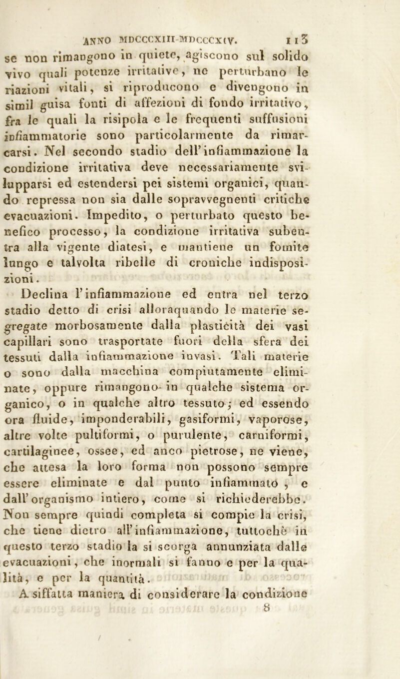 se non rimangono in quiete, agiscono sul solido vivo quali potenze irritative, ne perturbano le riazioni vitali, si riproducono e divengono in simil guisa fonti di affezioni di fondo irritativo, fra le quali la risipola e le frequenti suffusioni infiammatorie sono particolarmente da rimar- carsi. Nel secondo stadio dell’infiammazione la condizione irritativa deve necessariamente svi- lupparsi ed estendersi pei sistemi organici, quan- do repressa non sia dalle soprawegnenti critiche evacuazioni. Impedito, o perturbato questo be- nefico processo, la condizione irritativa suben- tra alla vigente diatesi, e mantiene un fomite lungo e talvolta ribelle di croniche indisposi- zioni. Declina l’infiammazione ed entra nel terzo stadio detto di crisi allorquando le materie se- gregate morbosamente dalla plasticità dei vasi capillari sono trasportate fuori della sfera dei tessuti dalla infiammazione invasi. Tali materie o sono dalla macchina compiutamente elimi- nate, oppure rimangono-in qualche sistema or- ganico, o in qualche altro tessuto,* ed essendo ora fluide, imponderabili, gasiformi, vaporose, altre volte pultiformi, o purulente, carniformi, cartilaginee, ossee, ed anco pietrose, ne viene, che attesa la loro forma non possono sempre essere eliminate e dai punto infiammato , e dall’organismo intiero, come si richiederebbe. Non sempre quindi completa si compie la crisi, che tiene dietro all’infiammazione, tuttoché in questo terzo stadio la si scorga annunziata dalle evacuazioni, che inormalì si fanno e per la qua- lità, e per la quantità. A siffatta maniera di considerare la condizione 8