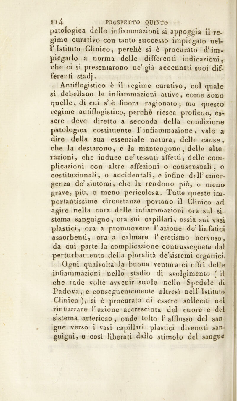 patologica delle infiammazioni si appoggia il re- gime curativo con tanto successo impiegato nel- r Istituto Clinico, perchè si è procurato d’im- piegarlo a norma delle differenti indicazioni, che ci si presentarono ne* già accennati suoi dif- ferenti stadj. Antiflogistico è il regime curativo, col quale si debellano le infiammazioni attive, come sono quelle, di cui s’ è finora ragionato ; ma questo regime antiflogistico, perchè riesca proficuo, es- sere deve diretto a seconda della condizione patologica costituente l’infiammazione, vale a dire della sua essenziale natura, delle cause 9 che la destarono, e la mantengono, delle alte- razioni, che induce ne’tessuti affetti, delle com- plicazioni con altre affezioni o consensuali, o costituzionali, o accidentali, e infine dell’emer- genza de’sintomi, che la rendono più, o meno grave, più, o meno pericolosa. Tutte queste im- portantissime circostanze portano il Clinico ad agire nella cura delle infiammazioni ora sul si- stema sanguigno, ora sui capillari, ossia sui vasi plastici, ora a promuovere l’azione de’linfatici assorbenti, ora a calmare l’eretismo nervoso, da cui parte la complicazione contrassegnata dal perturbamento della pluralità de’sisterni organici. Ogni qualvolta la buona ventura ci offrì delle infiammazioni nello stadio di svolgimento (il che rade volte avvenir suole nello Spedale di Padova, e conscguentemente altresì nell’Istituto Clinico ), si è procurato di essere solleciti nel rintuzzare fazione accresciuta del cuore e del sistema arterioso, onde tolto f afflusso del san- gue verso i vasi capillari plastici divenuti san- guigni, e così liberali dallo stimolo del sangue