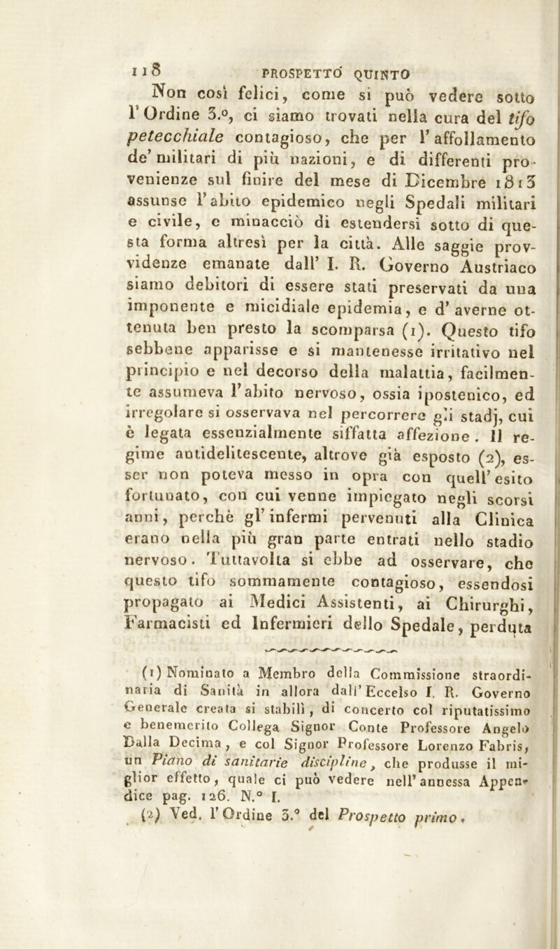 Non così felici, come si può vedere sotto T Ordine 3.°, ci giamo trovati nella cura del tifo petecchiale contagioso, che per V affollamento de’militari di più nazioni, e di differenti pro- venienze sul finire del mese di Dicembre idi5 assunse Y abito epidemico negli Spedali militari e civile, c minacciò di estendersi sotto di que- sta forma altresì per la città. Alle saggie prov- videnze emanate dall’ I. R. Governo Austriaco siamo debitori di essere stati preservati da una imponente e micidiale epidemia, e d’averne ot- tenuta ben presto la scomparsa (i). Questo tifo sebbene apparisse e si mantenesse irritativo nel principio e nel decorso della malattia, facilmen- te assumeva l’abito nervoso, ossia ipostenico, ed irregolare si osservava nel percorrerà ga stadj, cui è legata essenzialmente siffatta affezione . 11 re- gime antidelitescente, altrove già esposto (2), es- ser non poteva messo in opra con quell’esito fortunato, con cui venne impiegato negli scorsi anni, perchè gl’infermi pervenuti alla Clinica erano nella più gran parte entrati nello stadio nervoso. Tuttavolta si ebbe ad osservare, che questo tifo sommamente contagioso, essendosi propagato ai Medici Assistenti, ai Chirurghi, Farmacisti ed Infermieri dello Spedale, perduta (1) Nominato a Membro della Commissione straordi- naria di Sanila in allora dall’Eccelso f. R. Governo Generale creata si stabilì, di concerto col riputatissimo e benemerito Collega Signor Conte Professore Angelo óàlla Decima , e col Signor Professore Lorenzo Fabris, un Piano di sanitarie discipline, che produsse il mi- glior effetto, quale ci può vedere nell’ annessa Appen- dice pag. 126. N.° I.