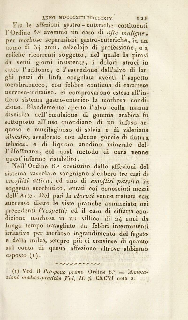 Fra le affezioni gastro - enteriche costituenti r Ordine 5.° avemmo un caso di afte maligne, per morbose separazioni gastro-enteriche, in un uomo di 54 anni, calzolajo di professione, e a coliche ricorrenti soggetto, nel quale la pirosi da venti giorni insistente, i dolori atroci in tutto l’addome, e V escrezione dall’alvo di lar- ghi pezzi di linfa coagulata aventi 1’ aspetto membranaceo, con febbre continua di carattere nervoso-irritativo, ci comprovarono estesa all’in- tiero sistema gastro-enterico la morbosa condi- zione. Blandamente aperto l’alvo colla manna disciolta nell’emulsione di gomma arabica fu sottoposto all’uso quotidiano di un infuso ac- quoso e mucilaginoso di salvia e di valeriana silvestre, avvalorato con alcune goccie di tintura tebaica, e di liquore anodino minerale del- rHoffmann, col qual metodo di cura venne quest’infermo ristabilito. Nell’ Ordine 6.° costituito dalle affezioni del sistema vascolare sanguigno s’ebbero tre casi di emoftisi attiva, ed uno di emoftisi passiva in soggetto scorbutico, curati coi conosciuti mezzi dell’Arie. Del pari la clorosi venne trattata con successo dietro le viste pratiche annunziate nei precedenti Prospetti; ed il caso di siffatta con- dizione morbosa in un villico di 24 anni da lungo tempo travagliato da febbri intermittenti irritative per morboso ingrandimento del fegato e della milza, sempre piu ci convinse di quanto sul conto di questa affezione altrove abbiamo esposto (1 ). (1) Ved. il Prospetto primo Ordine 6.° — Annota- zioni medico-pratiche Voi. IL §. CXCVI nota 2„
