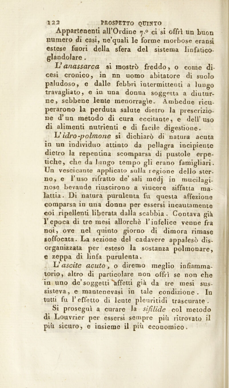 Appartenenti all’Ordine 7.0 ci si offrì un buon numero di casi, ne’quali le forme morbose eransi estese fuori della sfera del sistema linfatieo- glandolare . Uanassarca si mostrò freddo, o come di- cesi cronico, in nn uomo abitatore di suolo paludoso, e dalle febbri intermittenti a lungo travagliato, e in una donna soggetta a diutur- ne, sebbene lente menorragie. Ambedue ricu- perarono la perduta salute dietro la prescrizio- ne d’un metodo di cura eccitante, e dell’usa di alimenti nutrienti e di facile digestione. L’idro-polinone si dichiarò di natura acuta in un individuo attinto da pellagra incipiente dietro la repentina scomparsa di pustole erpe- tiche, che da lungo tempo gli erano famigliari. Un vescicante applicato sulla regione dello ster- no, e l’uso rifratto de’sali medj in mucilagi- nose bevande riuscirono a viucere siffatta ma- lattia. Di natura purulenta fu questa affezione comparsa in una donna per essersi incautamente coi ripellenti liberata dalla scabbia . Contava già F epoca di tre mesi allorché 1’ infelice venne fra noi, ove nel quinto giorno di dimora rimase soffocata. La sezione del cadavere appalesò dis- organizzata per esteso la sostanza polmonare, e zeppa di linfa purulenta. L’ ascite acuto, o diremo meglio infiamma- torio, altro di particolare non offrì se non che in uno de’soggetti ^affetti già da tre mesi sus- sisteva, e mantenevasi in tale condizione. In tutti fu l’effetto di lente pieuritidi trascurate. Si proseguì a curare la sifilide col metodo di Louvner per essersi sempre piu ritrovato il più sicuro, e insieme il più economico.