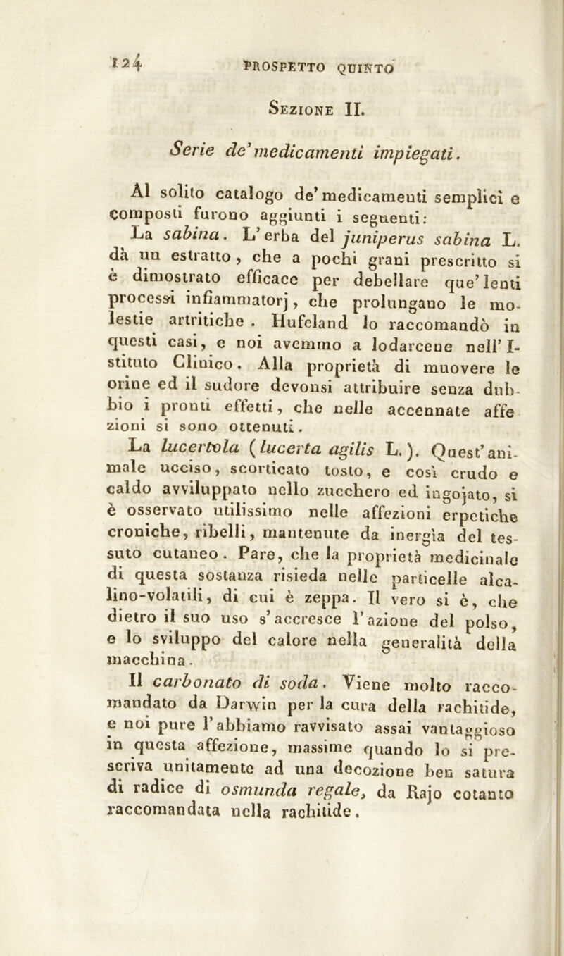 Sezione IL Serie de3medicamenti impiegati. ÀI solito catalogo de* medicamenti semplici e Composti furono aggiunti i seguenti: La sabina. L’erba del juniperus sabina L. da un estratto , che a pochi grani prescritto si è dimostrato efficace per debellare que’ lenti processi infiammatorj, che prolungano le mo- lestie artritiche . Hufeland lo raccomandò in questi casi, e noi avemmo a lodarcene nell’ I- stituto Clinico. Alla proprietà di muovere le orine ed il sudore devonsi attribuire senza dub- bio 1 pionti oftetti 5 che nelle accennate affé zioni si sono ottenuti. La lucei tv la (lucerla agilis L, Quest’ani- male ucciso , scoi acato tosto , e cosi crudo e caldo avviluppato nello zucchero ed ingoiato, si è osservato utilissimo nelle affezioni erpetiche croniche, ribelli, mantenute da inergìa del tes- suto cutaneo. Pare, che la proprietà medicinale di questa sostanza risieda nelle particelle alca- lino-volatili, di cui è zeppa. Il vero si è, che dietro il suo uso s’accresce l’azione del polso, e lo sviluppo del calore nella generalità della macchina. Il carbonato di soda. Viene molto racco- mandato da Darwin per la cura della rachitide, e noi pure l’abbiamo ravvisato assai vantaggioso in questa affezione, massime quando lo si pre- scriva unitamente ad una decozione ben satura di radice di osmunda regale y da Rajo cotanto raccomandata nella rachitide.