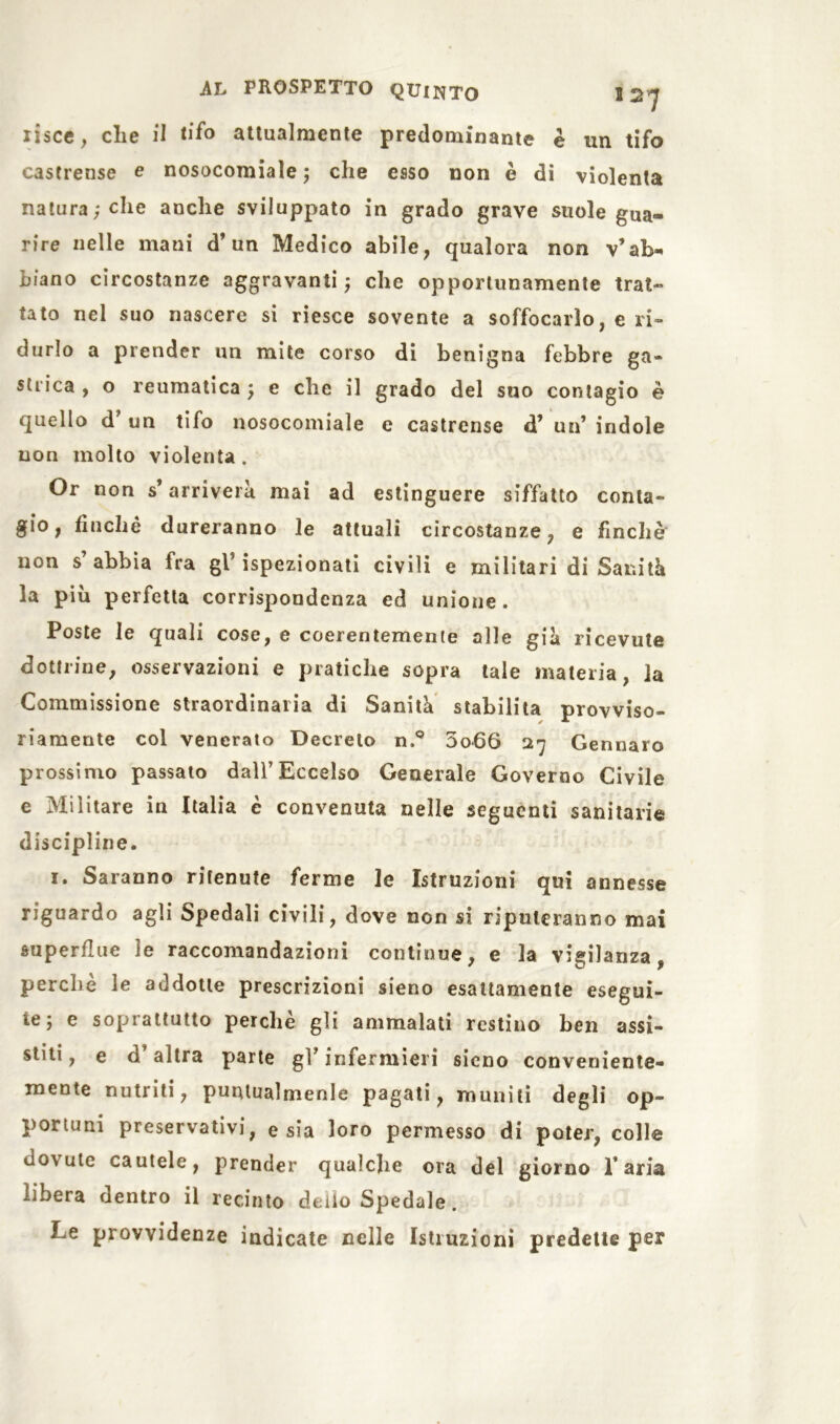 lisce, che il tifo attualmente predominante è un tifo castrense e nosocomiale ; che esso non è di violenta natura; che anche sviluppato in grado grave suole gua- rire nelle mani d’un Medico abile, qualora non v’ab- biano circostanze aggravanti; che opportunamente trat- tato nel suo nascere si riesce sovente a soffocarlo, e ri- durlo a prender un mite corso di benigna febbre ga» strica , o reumatica ; e che il grado del suo contagio è quello d’ un tifo nosocomiale e castrense d’ un’ indole non molto violenta . Or non s’arriverà mai ad estinguere siffatto conta- gio, finché dureranno le attuali circostanze, e finche non s’abbia fra gl’ispezionati civili e militari di Sanità la più perfetta corrispondenza ed unione. Poste le quali cose, e coerentemente alle già ricevute dottrine, osservazioni e pratiche sopra tale materia, la Commissione straordinaria di Sanità stabilita provviso- riamente col venerato Decreto n.° 3o66 27 Gennaro prossimo passato dall’Eccelso Generale Governo Civile e Militare in Italia è convenuta nelle seguenti sanitarie discipline. 1. Saranno ritenute ferme le Istruzioni qui annesse riguardo agli Spedali civili, dove non si riputeranno mai superflue le raccomandazioni continue, e la vigilanza, perchè le addotte prescrizioni sieno esattamente esegui- te; e soprattutto perchè gli ammalati restino ben assi- stiti, e d’altra parte gl’infermieri sieno conveniente- mente nutriti, puntualmenle pagati, muniti degli op- portuni preservativi, e sia loro permesso di poter, colle dovute cautele, prender qualche ora del giorno l’aria libera dentro il recinto dello Spedale. Le provvidenze indicate nelle Istruzioni predette per