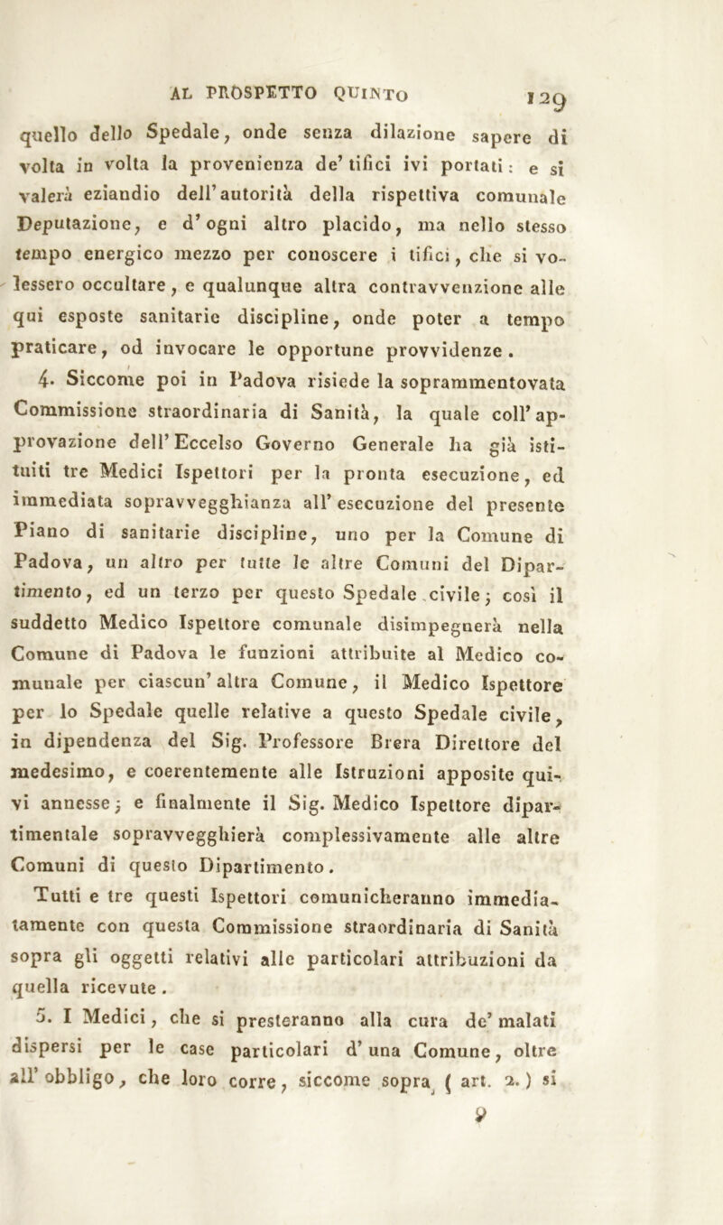 quello dello Spedale, onde senza dilazione sapere di volta in volta la provenienza de’tifici ivi portati: e si vaierà eziandio dell’autorità della rispettiva comunale Deputazione, e d’ogni altro placido, ma nello stesso tempo energico mezzo per conoscere i tifici, che si vo- lessero occultare, e qualunque altra contravvenzione alle qui esposte sanitarie discipline, onde poter a tempo praticare, od invocare le opportune provvidenze. 4- Siccome poi in Padova risiede la soprammentovata Commissione straordinaria di Sanità, la quale coll’ap- provazione dell’Eccelso Governo Generale lia già isti- tuiti tre Medici Ispettori per la pronta esecuzione, ed immediata sopravvegghianza all’ esecuzione del presente Piano di sanitarie discipline, uno per la Comune di Padova, un altro per tutte le altre Comuni del Dipar- timento, ed un terzo per questo Spedale civile 5 così il suddetto Medico Ispettore comunale disimpegnerà nella Comune di Padova le funzioni attribuite al Medico co- munale per ciascun’altra Comune, il Medico Ispettore per lo Spedale quelle relative a questo Spedale civile, in dipendenza del Sig. Professore Brera Direttore del medesimo, e coerentemente alle Istruzioni apposite qui- vi annesse; e finalmente il Sig. Medico Ispettore dipar- timentale sopravvegghierà complessivamente alle altre Comuni di questo Dipartimento. Tutti e tre questi Ispettori comunicheranno immedia- tamente con questa Commissione straordinaria di Sanità sopra gli oggetti relativi alle particolari attribuzioni da quella ricevute . 5. I Medici, che si presteranno alla cura de’ malati dispersi per le case particolari d’una Comune, oltre all obbligo, che loro corre, siccome sopra ( art. 2. ) si 9