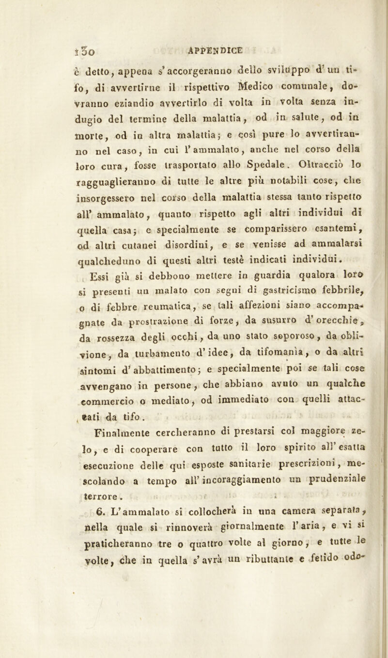 è detto, appena accorgeranno dello sviluppo <1 un ti» fo, di avvertirne il rispettivo Medico comunale, do- vranno eziandio avvertirlo di volta in volta senza in- dugio del termine della malattia, od in salute, od in morte, od in altra malattia ; e così pure lo avvertiran- no nel caso, in cui 1* ammalato, anche nel corso della loro cura, fosse trasportato allo Spedale. Oltracciò lo ragguaglieranno di tutte le altre più notabili cose, che insorgessero nel corso della malattia stessa tanto rispetto all* ammalato, quanto rispetto agli altri individui di quella casa; c specialmente se comparissero esantemi, od altri cutanei disordini, e se venisse ad ammalarsi qualcheduno di questi altri testé indicati individui. Essi già si debbono mettere in guardia qualora loro si presenti un malato con segui di gastricismo febbrile, o di febbre reumatica, se tali affezioni siano accompa- gnate da prostrazione di forze, da susorro d’orecchie, da rossezza degli occhi, da uno stato soporoso, da obli- vione, da turbamento d’idee, da tifomania, o da altri sintomi d’abbattimento; e specialmente poi se tali cose avvengano in persone, che abbiano avuto un qualche commercio o mediato, od immediato con quelli attac- t «ati da tifo . Finalmente cercheranno di prestarsi col maggiore ze- lo, e di cooperare con tutto il loro spirito ab esatta esecuzione delle qui esposte sanitarie prescrizioni , me- scolando a tempo all’ incoraggiamento un prudenziale terrore . 6. L’ammalato si collocherà in una camera separata, nella quale si rinnoverà giornalmente l’aria, e vi si praticheranno tre o quattro volte al giorno, e tutte le volte, che in quella s’avrà un ributtante e fetido odo-