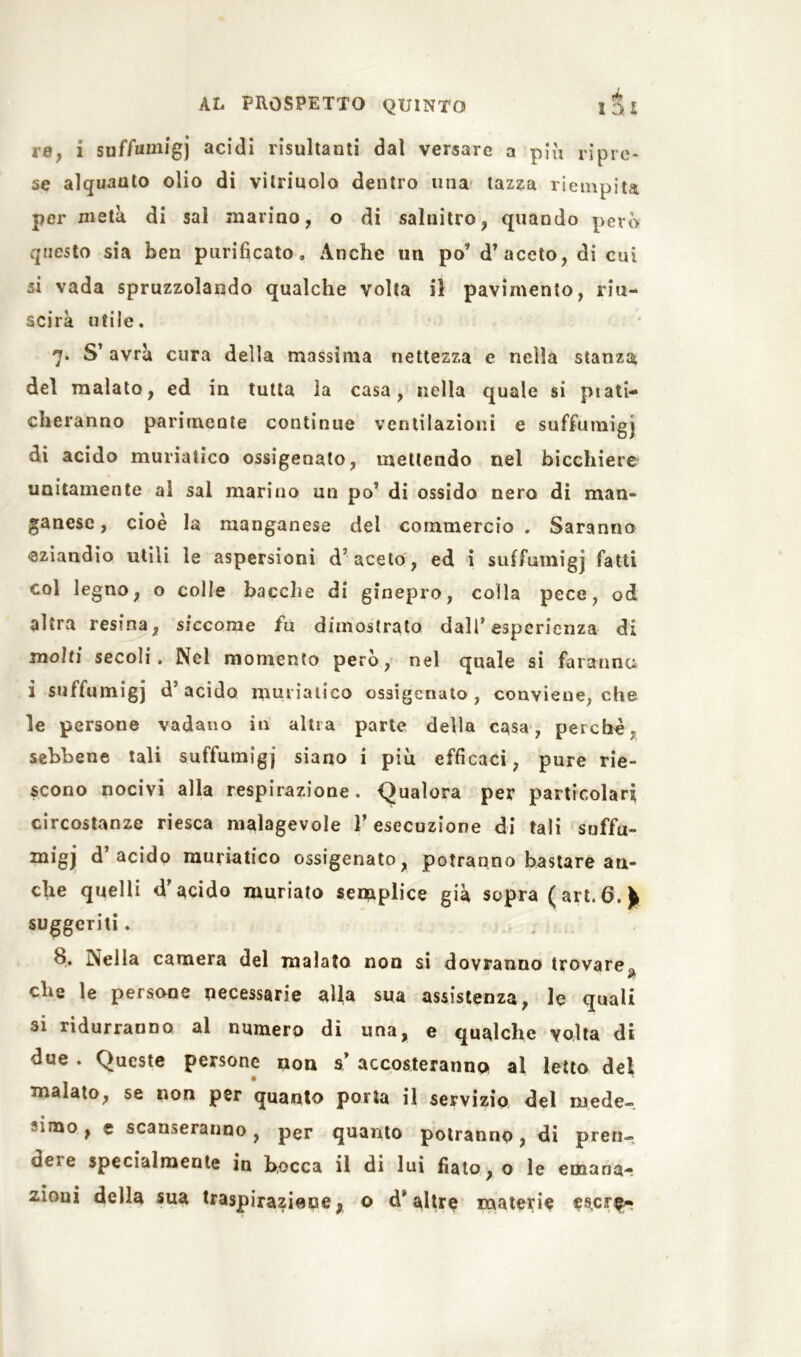 re, i suffumigi acidi risultanti dal versare a più ripre- se alquanto olio di vilriuolo dentro una tazza riempita per metà di sai marino, o di salnitro, quando però questo sia ben purificato. Anche un po’ d’aceto, di cui si vada spruzzolando qualche volta il pavimento, riu- scirà utile. 7* S’ avrà cura della massima nettezza e nella stanza del malato, ed in tutta la casa, nella quale si plac- cheranno parimente continue ventilazioni e suffumigi di acido muriatico ossigenato, mettendo nel bicchiere unitamente al sai marino un po’ di ossido nero di man- ganese, cioè la manganese dei commercio. Saranno eziandio utili le aspersioni d’aceto, ed i suffumigi fatti col legno, o colle bacche di ginepro, colla pece, od altra resina, siccome fu dimostrato dall’esperienza di molti secoli. Nel momento però, nel quale si faranno i suffumigi d’acido muriatico ossigenato, conviene, che le persone vadano in altra parte della casa, perchè, sebbene tali suffumigi siano i più efficaci, pure rie- scono nocivi alla respirazione. Qualora per particolari circostanze riesca malagevole l’esecuzione di tali suffu- migj d acido muriatico ossigenato, potranno bastare an- che quelli d’acido muriato semplice già sopra ( art.6. fc suggeriti. b. Nella camera del malato non si dovranno trovare, che le persone necessarie alla sua assistenza, le quali 31 ridurranno al numero dì una, e qualche volta di due . Queste persone non & accosteranno al letto del malato, se non per quanto porta il servizio del mede- simo , e scanseranno, per quanto potranno, di pren- dere specialmente in bocca il di lui fiato, o le emana- zioni della sua traspirazieoe} o d'altre materie es,cre^