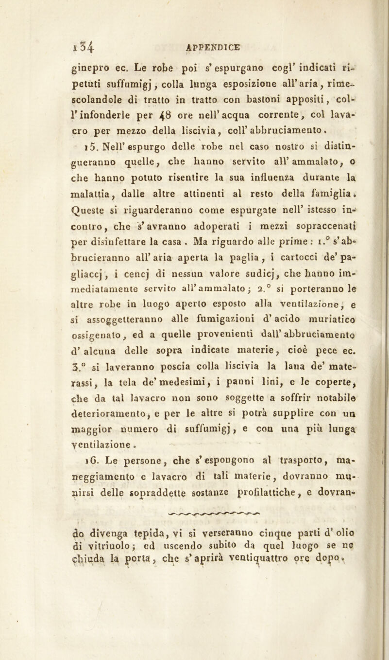 ginepro ec. Le robe poi s’ espurgano cogl' indicali ri- petuti suffumigi, colla lunga esposizione all’aria ? rime- scolandole di tratto in tratto con bastoni appositi, col- l’infonderle per 4$ ore nell’acqua corrente, col lava- cro per mezzo della liscivia, coll’abbruciamento. 15. Nell’espurgo delle robe nel caso nostro si distin- gueranno quelle, che hanno servito all’ammalato, o che hanno potuto risentire la sua influenza durante la malattia, dalle altre attinenti al resto della famiglia. Queste si riguarderanno come espurgate nell’ istesso in- contro, che s’avranno adoperati i mezzi sopraccenati per disinfettare la casa . Ma riguardo alle prime: i.° s’ab- brucieranno all’ aria aperta la paglia , i cartocci de’ pa- gliacci, i cencj di nessun valore sudicj, che hanno im- mediatamente servito all’ammalato; 2.0 si porteranno le altre robe in luogo aperto esposto alla ventilazione, e si assoggetteranno alle fumigazioni d’acido muriatico ossigenalo, ed a quelle provenienti dall’abbruciamento d’alcuna delle sopra indicate materie, cioè pece ec. 3° si laveranno poscia colla liscivia la lana de’ mate- rassi, la tela de’medesimi, i panni lini, e le coperte, che da tal lavacro non sono soggette a soffrir notabile deterioramento, e per le altre si potrà supplire con un maggior numero di suffumigi, e con una più lunga ventilazione . 16. Le persone, che s’espongono al trasporto, ma- neggiarncnto e lavacro di tali materie, dovranno mu- nirsi delle sopraddette sostanze profilattiche, e dovran- do divenga tepida, vi si verseranno cinque parti d’olio di vitriuolo; ed uscendo subito da quel luogo se ne chiuda la porta, clic s’aprirà ventiquattro ore dopo.