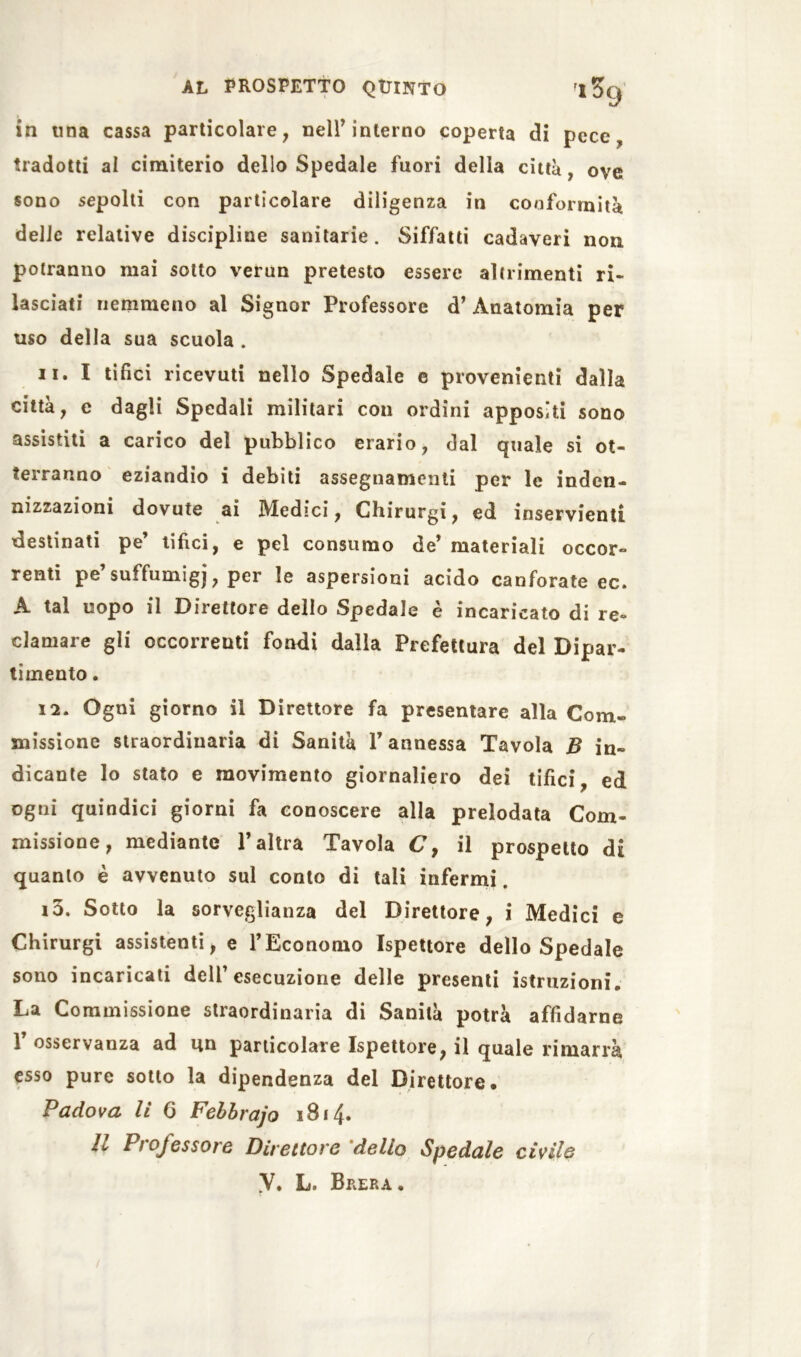 in tina cassa particolare, neir interno coperta di pece, tradotti al cimiterio dello Spedale fuori della città, ove sono sepolti con particolare diligenza in conformità delle relative discipline sanitarie. Siffatti cadaveri non potranno mai sotto verun pretesto essere altrimenti ri- lasciati nemmeno al Signor Professore d’ Anatomia per uso della sua scuola . 11. I tifici ricevuti nello Spedale e provenienti dalla città, e dagli Spedali militari con ordini appositi sono assistiti a carico del pubblico erario, dal quale si ot- terranno eziandio i debiti assegnamenti per le inden- nizzazioni dovute ai Medici, Chirurgi, ed inservienti destinati pe’ tifici, e pel consumo de’ materiali occor- renti pe suffumigi, per le aspersioni acido canforate ec. A tal uopo il Direttore dello Spedale è incaricato di re- clamare gli occorrenti fondi dalla Prefettura del Dipar- timento . 12. Ogni giorno il Direttore fa presentare alla Com- missione straordinaria di Sanità V annessa Tavola B in- dicante lo stato e movimento giornaliero dei tifici, ed ogni quindici giorni fa conoscere alla prelodata Com- missione, mediante V altra Tavola C, il prospetto di quanto è avvenuto sul conto di tali infermi. 13. Sotto la sorveglianza del Direttore, i Medici e Chirurgi assistenti, e l’Economo Ispettore dello Spedale sono incaricati dell’esecuzione delle presenti istruzioni. La Commissione straordinaria di Sanità potrà affidarne 1 osservanza ad un particolare Ispettore, il quale rimarrà esso pure sotto la dipendenza del Direttore. Padova li 6 Febbrajo 1814. Il Professore Direttore delio Spedale civile y. L. Brera.