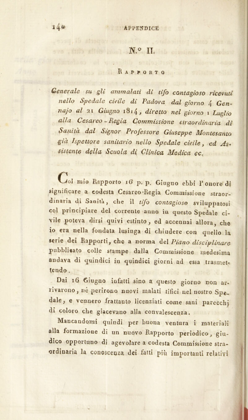 N.° IL i Rapporto f Generale su gli ammalati di tifo contagioso ricevuti nello Spedale civile di Padova, dal giorno 4 Gen- naro al 21 Giugno 1814, diretto nel giorno i Luglio alla Cesareo - Regia Commissione straordinaria di Sanità dal Signor Professore Giuseppe Montesanto già Ispettore sanitario nello Spedale civile, ed As- sistente della Scuola di Clinica Medica cc. Col mìo Rapporto 16 p. p. Giugno ebbi 1* onore di significare a codesta Cesareo-Regia Commissione straor- dinaria Ri Sanità, che il tifo contagioso sviluppatosi col principiare del corrente anno in questo Spedale ci- vile poteva dirsi quivi estinto, ed accennai allora, che io era nella fondata lusinga di chiudere con quello la serie dei Rapporti, che a norma del Piano disciplinare pubbliaato colle stampe dalla Commissione medesima andava di quindici in quindici giorni ad essa trasmet- tendo . Dai i6. Giugno infatti sino a questo giorno non ar- rivarono, nè perirono nuovi malati tifici nel nostro Spe- dale, e vennero frattanto licenziati come sani parecchj di coloro che giacevano alla convalescenza. Mancandomi quindi per buona ventura i materiali alla formazione di un nuovo Rapporto periodico, giu- dico opportuno di agevolare a codesta Commissione stra- ordinaria la conoscenza dei fatti piu importanti relativi