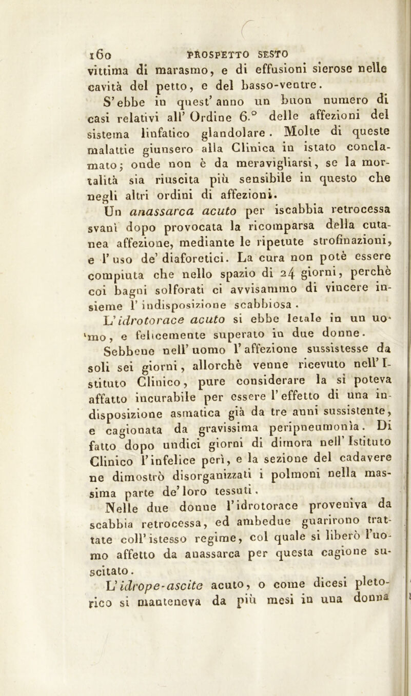 vittima di marasmo, e di effusioni sierose nelle cavità del petto, e del basso-ventre. S’ebbe in quest’anno un buon numero di casi relativi all’ Ordine 6 ° delle affezioni del sistema linfatico glandolare . Molte di queste malattie giunsero alla Clinica in istato concla- mato j onde non è da meravigliarsi, se la mor- talità sia riuscita più sensibile in questo che negli altri ordini di affezioni. Un anassarca acuto per iscabbia retrocessa svanì dopo provocata la ricomparsa della cuta- nea affezione, mediante le ripetute strofinazioni, e l’uso de’diaforetici. La cura non potè essere compiuta che nello spazio di 24 giorni, perchè coi bagni solforati ci avvisammo di vincere in- sieme l’indisposizione scabbiosa. L'idrotorace acuto si ebbe letale in un uo* lmo, e felicemente superato in due donne- Sebbene nell’uomo l’affezione sussistesse da soli sei giorni, allorché venne ricevuto nell’I- stituto Clinico, pure considerare la si poteva affatto incurabile per essere l’effetto dì una in- disposizione asmatica già da tre anni sussistente, e cagionata da gravissima peripneumonìa. Di fatto dopo undici giorni di dimora nell’ Istituto Clinico l’infelice perì, e la sezione del cadavere ne dimostrò disorganizzati 1 polmoni nella mas- sima parte de’loro tessuti. Nelle due donne l’idrotorace proveniva da scabbia retrocessa, ed ambedue guarirono trat- tate coll’istesso regime, col quale si liberò 1 uo- mo affetto da anassarca per questa cagione su- scitato . L ' iclvope-uscite acuto, o come dicesi pleto- rico si manteneva da più mesi in uua donna 1