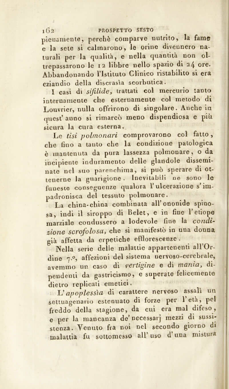 pienamente, perchè comparve nutrito, la fame e la sete si calmarono, le orine divennero na- turali per la qualità, e nella quantità non ol- trepassarono le i 2 libbre nello spazio di 24 ore. Abbandonando l’Istituto Clinico ristabilito si era eziandio della discrasìa scorbutica. I casi di sifilide> trattati col mercurio tanto internamente che esternamente col metodo di Louvrier, nulla offrirono di singolare. Anche in quest’ anno si rimarcò meno dispendiosa e piu. sicura la cura esterna. Le tisi polmonari comprovarono col fatto, che lino a tanto che la condizione patologica è mantenuta da pura lassezza polmonare, o da incipiente induramento delle glandole dissemi- nate nel suo parenchima, si può sperare di ot- tenerne la guarigione . Inevitabili ne sono le funeste conseguenze qualora V ulcerazione s im- padronisca del tessuto polmonare. La china-china combinata all’ononide spino- sa, indi il siroppo di Belet, e in fine l’etiope marziale condussero a lodevole fine la condi- zione scrofolosa, che si manifestò in una donna già affetta da erpetiche efflorescenze. Nella serie delle malattie appartenenti all'Or- dine affezioni del sistema nervoso-cerebrale, avemmo un caso di vertigine e di mania, di- pendenti da gastricismo, e superate felicemente dietro replicati emetici. L’apoplessia di carattere nervoso assalì un settuagenario estenuato di forze per 1 età, pel freddo della stagione, da cui era mal difeso, e per la mancanza de’necessarj mezzi di sussi- stenza. Venuto fra noi nel secondo giorno di malattia fu sottomesso all’ uso d una mistura