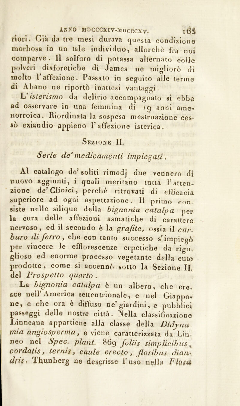 riori. Già da tre mesi durava questa condizione morbosa in un tale individuo, allorché fra noi comparve. 11 solfuro di potassa alternato colle polveri diaforetiche di James ne migliorò di molto Taffezione. Passato in seguito alle tenne di Abano ne riportò inattesi vantaggi L isterismo da delirio accompagnato si ebbe ad osservare in una femmina di ìy anni ame- norroica. Riordinata la sospesa mestruazione ces- sò eziandio appieno V affezione isterica. Sezione II, Serie de3 medicamenti impiegati, Al catalogo de? soliti rimedj due vennero di nuovo aggiunti, i quali meritano tutta f atten- zione de'Clinici, perchè ritrovati di efficacia superiore ad ogni aspettazione. Il primo con- siste nelle silique della bignonia catalpa per la cura delle affezioni asmatiche di carattere nervoso, ed il secondo è la grafite, ossia il car- buro di ferro, che con tanto successo s’impiegò per vincere le efflorescenze erpetiche da rigo- glioso ed enorme processo vegetante della cute prodotte, come si accennò sotto la Sezione IL del Prospetto quarto . La bignonia catalpa è un albero, che cre- sce nell’America settentrionale, e nel Giappo- ne, e che 01 a e diffuso ne giardini, e pubblici passeggi delle nostre città. Nella classificazione Linneana appartiene alla classe della Didjna- mia angiospertna, e viene caratterizzata da T-fin- neo nel Spec. plant. 869 fioliis simplicibus * cordatis, ternis, caule erecto, Jloribus diari' dris. Thunberg ne descrisse l’uso nella Flojtfr