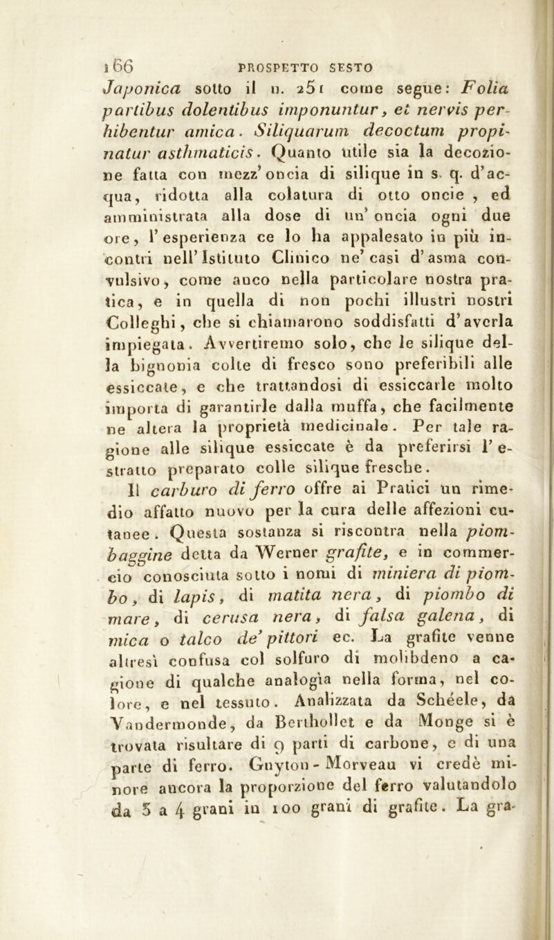 Japonica sotto il n. 251 come segue: Folla partibus dolentibus imponuntur, et nervis per- hibentur amica. Siliquarum decoctum propi- natili' asthmaticìs. Quanto utile sia la decozio- ne fatta con mezz’oncia di silique in s q. d’ac- qua, ridotta alla colatura di otto oncie , ed amministrata alla dose di un’ oncia ogni due ore, l’esperienza ce lo ha appalesato io piu in- contri nell’Istituto Clinico ne’casi d’asma con- vulsivo, come auco nella particolare nostra pra- tica, e in quella di non pochi illustri nostri Colleghi, che si chiamarono soddisfatti d’averla impiegata. Avvertiremo solo, che le silique del- la bignonia colte di fresco sono preferibili alle essiccate, e che trattandosi di essiccarle molto importa di garantirle dalla muffa, che facilmente ne altera la proprietà medicinale. Per tale ra- gione alle silique essiccate è da preferirsi 1’ e- stratto preparato colle silique fresche. li carburo di ferro offre ai Pratici un rime- dio affatto nuovo per la cura delle affezioni cu- tanee . Questa sostanza si riscontra nella piom- baggine detta da Werner grafite, e in commer- cio conosciuta sotto i nomi di miniera di piom- bo, di lapis, di matita nera, di piombo di mare, di cerasa nera, di falsa galena, di mica o talco de pittori ec. La grafite venne altresì confusa col solfuro di molibdeno a ca- gione di qualche analogìa nella forma, nel co- lore, e nel tessuto. Analizzata da Schéele, da Yandermonde, da Berthollet e da fVlonge si è trovata risultare di 9 parti di carbone, e di una parte di ferro. Gnyton - Morveau vi credè mi- nore ancora la proporzione del ferro valutandolo
