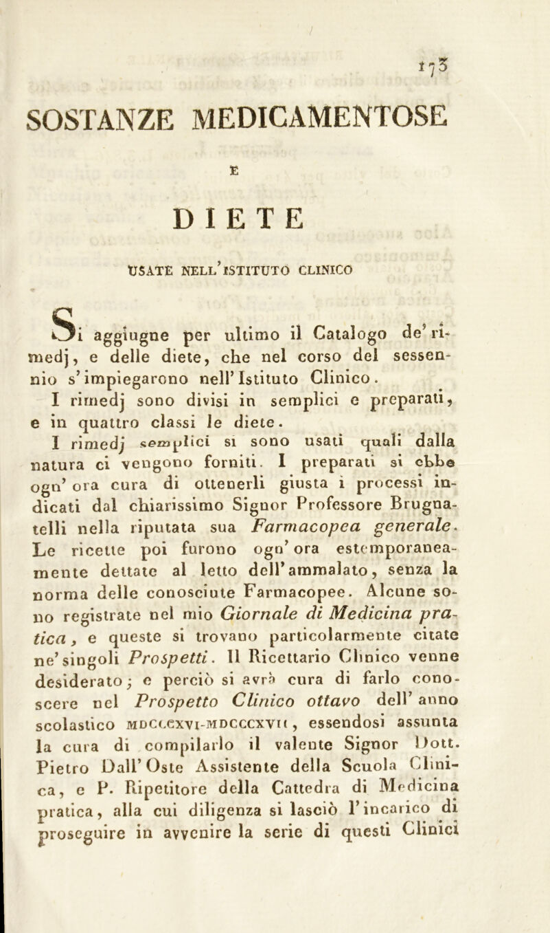 / 17 3 SOSTANZE MEDICAMENTOSE E DIETE USATE NELL’ISTITUTO CLINICO Si aggiugne per ultimo il Catalogo de’ ri- medj, e delle diete, che nel corso del sessen- nio s’impiegarono nell’Istituto Clinico. I rimedj sono divisi in semplici e preparati, e in quattro classi le diete. X rimedj s^^nplici si sono usati quali dalla natura ci vengono forniti. I preparati si ebbe ogn’ ora cura di ottenerli giusta i processi in- dicati dal chiarissimo Signor Professore Brugna- telli nella riputata sua Farmacopea generale. Le ricette poi furono ogn’ ora estemporanea- mente dettate al letto dell’ammalato, senza la norma delle conosciute Farmacopee. Alcune so- no registrate nel mio Giornale di Medicina pra- tica, e queste si trovano particolarmente citate ne’singoli Prospetti. li Ricettario Clinico venne desiderato; e perciò si avrà cura di farlo cono- scere nel Prospetto Clinico ottavo dell’ anno scolastico mdclcxvi-mdcccxvu , essendosi assunta la cura di compilarlo il valente Signor Dott. Pietro Dall’Oste Assistente della Scuola Clini- ca, e P. Ripetitore della Cattedra di Medicina pratica, alla cui diligenza si lasciò l’incarico di proseguire in avvenire la serie di questi Clinici