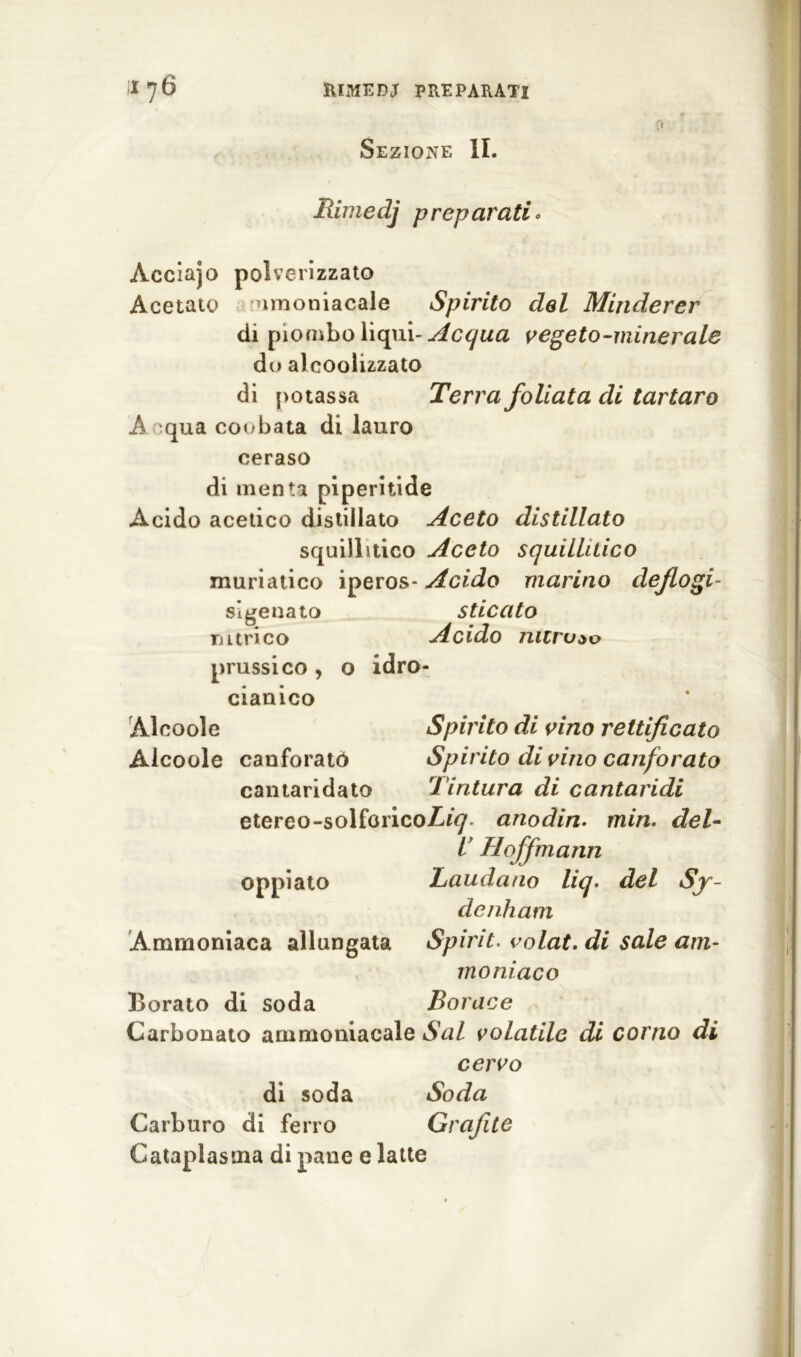 Sezione IL Rimedj preparati* Acciajo polverizzato Acetato nmoniacale Spirito del Minderer di piombo liqui- Acqua vegeto-minerale do alcoolizzato di potassa Terra f oliata di tartaro A qua coobata di lauro ceraso di menta piperitide Acido acetico distillato Aceto distillato squillitico Aceto squillitico muriatico iperos- Acido marino dejlogi- svenato T) urico sUcato Acido nitroso idro- prussico , cianico Alcoole Spirito di vino rettificato Alcoole canforato Spirito di vino canforato cantaridato Tintura di cantaridi etereo-solforico/^ anodin. min. del- i Hoff maini Laudano liq. del Sy- denhatn Spirit. volat. di sale am- moniaco Borace oppiato Ammoniaca allungata Borato di soda Carbonato ammoniacale Sai volatile di corno di cervo di soda Soda Carburo di ferro Grafite Cataplasma di pane e latte