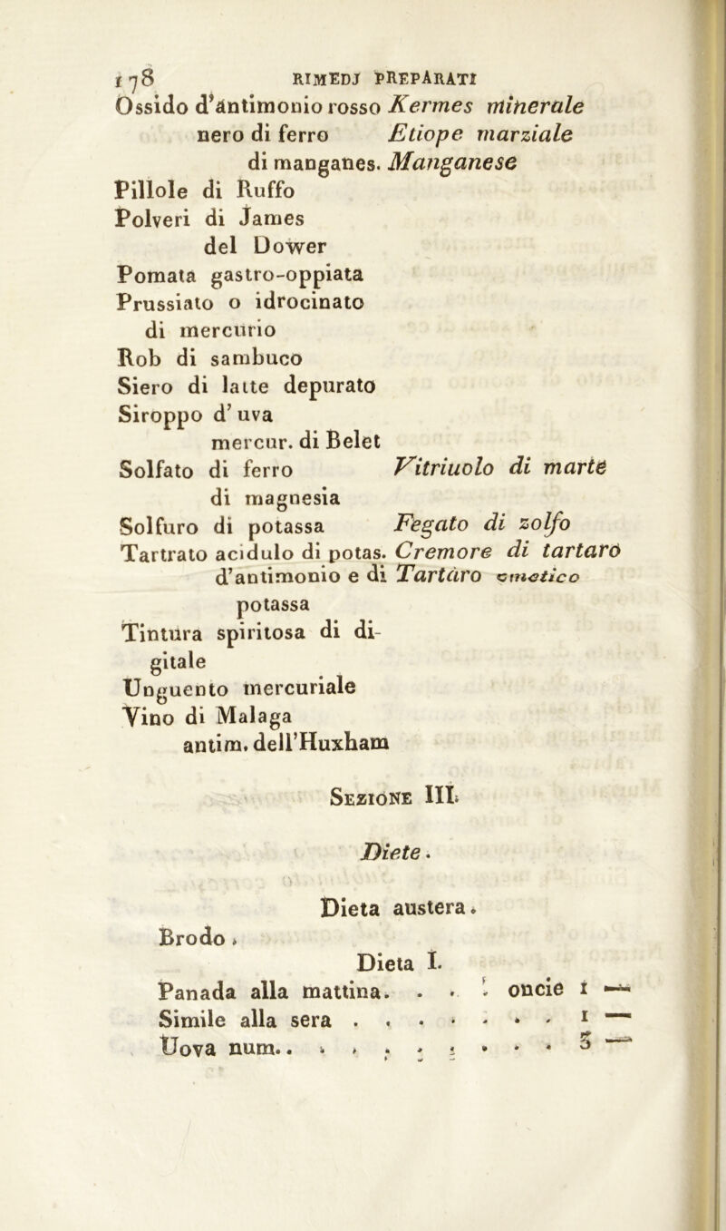 t*]8 rimedj preparati Ossido d’antimonio rosso Kermes minerale nero di ferro Etiope marziale di manganes. Manganese Pillole di Ruffo Polveri di James del Dower Pomata gastro-oppiata Prussiato o idrocinato di mercurio Rob di sambuco Siero di latte depurato Siroppo d’ uva mercur. di Relet Solfato di ferro Vitriuolo di marie di magnesia Solfuro di potassa Fegato di zolfo Tartrato acidulo di potas. Cremore di tartaro d’antimonio e di Tartaro zimotico potassa Tintura spiritosa di di- gitale Unguento mercuriale Vino di Malaga antim, dell’Huxham Sezióne III* Diete « Dieta austera* Brodo * Dieta I. Panada alla mattina. • * Simile alla sera . Uova num. oncie i * , i . . 3