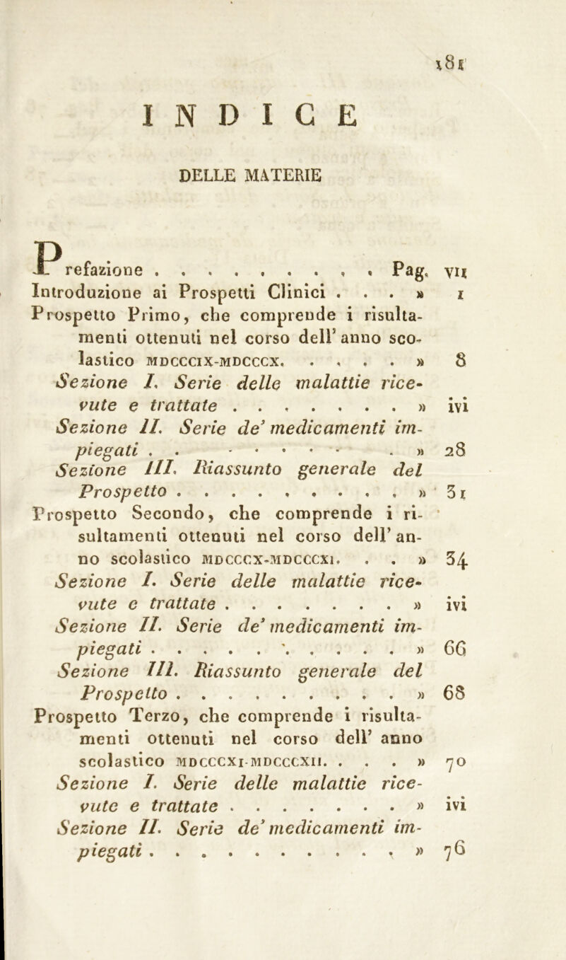 INDICE DELLE MATERIE refazione , , Pag, yit Introduzione ai Prospetti Clinici ...» i Prospetto Primo, che comprende i risulta- menti ottenuti nel corso dell5 anno sco- lastico MDCCCIX-MDCCCX. .... » 8 Sezione L Serie delle malattie rice- vute e trattate » ivi Sezione IL Serie de’ medicamenti im- piegati . » 28 Sezione HI* Riassunto generale del Prospetto . . . . . • . . , » 31 Prospetto Secondo, che comprende i ri- * sultamenti ottenuti nel corso dell5 an- no scolastico MDCCCX-MDCCCXl. » 34 Sezione L Serie delle malattie rice- vute e trattate » ivi Sezione II. Serie de’ medicamenti im- piegati ' » 66 Sezione HI. Riassunto generale del Prospetto » 68 Prospetto Terzo, che comprende i risulta- menti ottenuti nel corso dell’ anno scolastico mdcccxi mdcccxii. . . . » 70 Sezione /. Serie delle malattie rice- vute e trattate » ivi Sezione IL Serie de’ medicamenti im- piegati , » 76