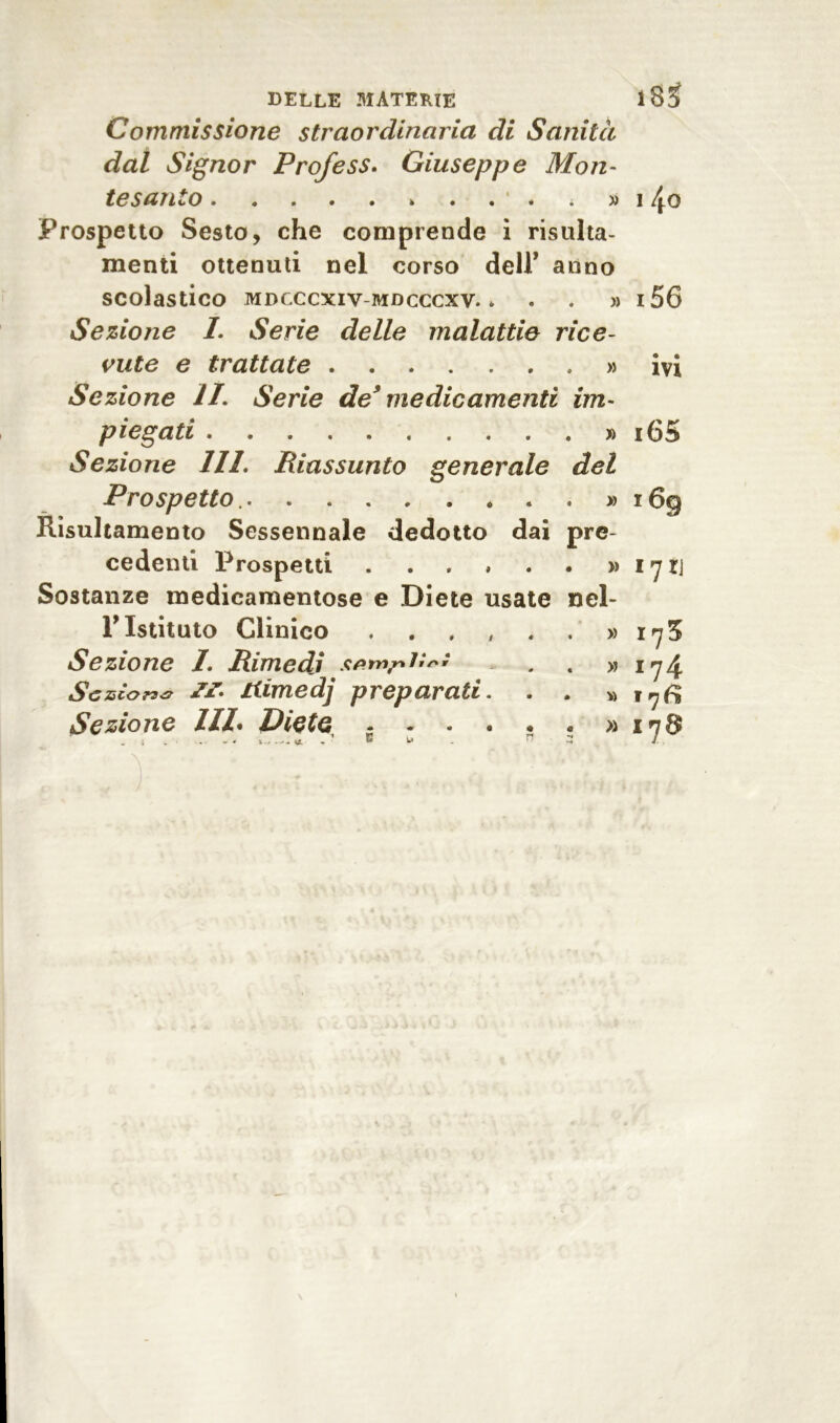 delle materie i83i Commissione straordinaria di Sanità dal Signor Prof e ss. Giuseppe Mon- te santo * » i4o Prospetto Sesto, che comprende i risulta- menti ottenuti nel corso deir anno scolastico mdcccxiv-mdcccxv. * . . » i56 Sezione I. Serie delle malattie rice- vute e trattate » ivi Sezione li. Serie de9 medicamenti im- piegati » i65 Sezione 111. Riassunto generale del Prospetto. . . » i6g Risultamento Sessennale dedotto dai pre- cedenti Prospetti » i y rj Sostanze medicamentose e Diete usate nel- T Istituto Clinico . . , , , . » 17 5 Sezione 1Rimedi » 174 Se scorsa tiimedj preparati. . . » 17^ Sezione III. Diete « » 178 !.. ..... ’ B U . ri r. ]