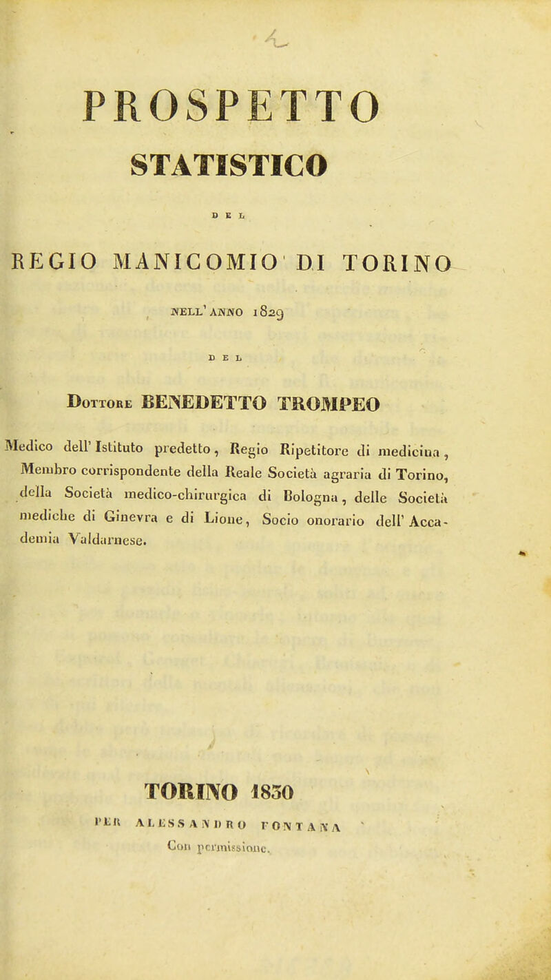 PROSPETTO STATISTICO DEL REGIO MANICOMIO'DI TORINO well’ANNO 1829 Dottore BEi^EDETTO TROMPEO Medico deiristituto predetto, Regio Ripetitore di niediciua, Membro corrispondente della Reale Societa agraria di Torino, della Societk inedico-chirurgiea di Bologna, delle Societa inedicbe di Ginevra e di Lione, Socio onorario dell’Acca- demia Valdarnese. \ TORINO 1830 PER ALESSANDRO 1' 0 N T A N A Coil I'cmiissifuic.