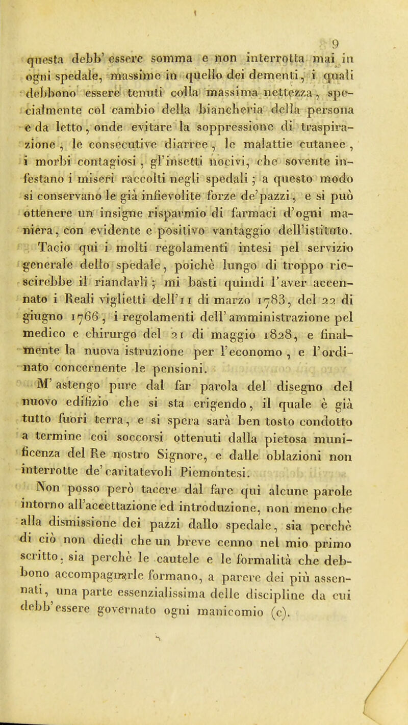 1 9 qnesta clebb’ essere somma e non interrotta mai in ogni spedaie, massiine in quello dei dementi, i quali debbono essere^ tcnnti cn'lla massima nettezza, sp(v- cialniente col cambio della bianeberia della persona e da letto, onde evitare la soppressione di traspira- zione , le consecutive diarree , le malattie cutanee , i morbi contagiosi, gl’insetti nocivi, elie sovente in- I’estano i miseri raccolti negli spedali; a qiiesto modo si conservano le gia infievolite forze de’pazzi, e si pud ottenere un insigne risparmio di farmaci d’ogili ma- niera, con evidente e positivo vantaggio dell’istituto. Tacio qui i molti regolamenti intesi pel servizio generale dello spedale, poiche lungo di troppo rie- scirebbe il riandarli; mi basti quindi Taver accen- nato i Reali viglietti dell’ii di marzo 1783, del 22 di giugno 1766, i regolamenti dell’amministrazione pel medico e chirurgo del 21 di maggio 1828, e liiial- mente la nuova istruzione per I’economo , e I’ordi- nato concernente le pension!. M’ astengo pure dal far parola del disegno del nuovo edifizio clie si sta erigendo, il quale e giii tutto fuori terra, e si spera sara ben tosto condotto a termine coi soccorsi ottenuti dalla pietosa muni- ficenza del Re nostro Signore, e dalle oblazioni non interrotte de’caritatevoli Piemontesi. Non posso pero tacere dal fare qui alcune parole intorno all aceettazione ed introduzione, non meno die alia dismissione dei pazzi dallo spedale, sia percbe di cio non diedi che un breve cenno nel mio primo scritto. sia perclie le cautele e le formalitii che deb- bono accompagiT{?rle formano, a parere dei piu assen- nati, una parte essenzialissima dclle discipline da cui debb’essere governato ogni manicomio (e).