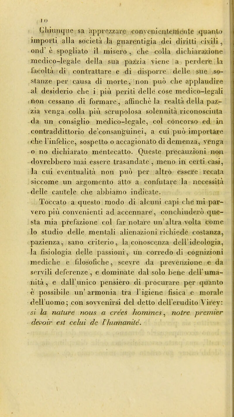 I () Cliiiinqiie sa approzzare convcniciitemente qua-nLo importi alia societa la guarcntigia dei diritti civili , ond’ e spogliato il misero , che colla dichlarazione medico-legale della sua pazzia viene a perdere la lacolta di conlrattare e di disporre delle sue so- stanze per causa di morte, non pud die applaudire al desiderio die i piii periti delle cose mcdico-legali (lion cessano di formare, affinche la realta della paz- zia venga colla piu scrupolosa solennita riconosciuta da un consiglio medico-legale, col concorso ed in contraddittorio de’consanguinei, a cui pud importare die I’infelice, sospetto o accagionato di denienza, venga o no dicliiarato mentecatto. Queste precauzioni non dovrebbero mai essere trasandate , meno in certi casi, la cui eventualita non pud per altro essere recata siccome un argomento atto a confutare la necessita delle cautele die abbiamo indicate. Toccato a cpiesto modo di alcuni capi cbe mi par- vero piu convenienti ad accennare, condiiuderd que- sta mia prefazione col far notare un’altra volta come lo studio delle mentali alienazioni ridiiede costanza, pazienza, sano criterio, la conoscenza dell’ideologia, la fisiologia delle passion!, un corredo di cognizioni mediclie e filosoficlie, scevre da prevenzione e da servili deferenze , e dominate dal solo bene dell’ unia- nita, e dall’unico pensiero di procurare per quanto e possibile un’armonia tra I’igiene fisica e morale deH’uomo; con sovvenirsi del detto dell’erudito Virey: si la nature nous a crees homines^ notre premier devoir est celui dc Vhumanite.