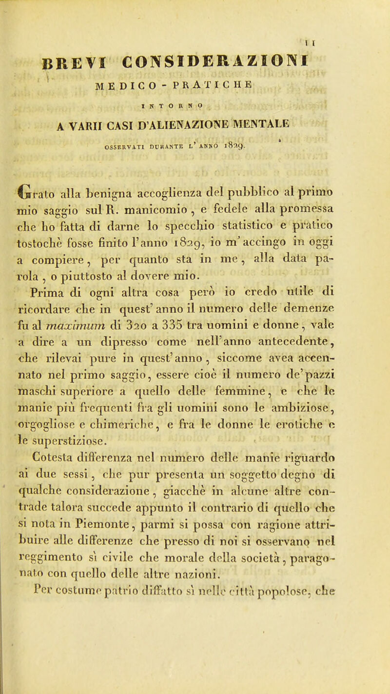 BREVI CONSIDERAZIONI medico-pratiche 1 N T O R K O A VARII CASI D’ALIENAZIONE MENTALE OSSERVATI DURAKTE l’ ANSO iSst). Carrato alia benigna accoglienza del pubblico al primo mio saggio sul R. manicomio , e fedele alia promessa die ho fatta di dai’ne lo specchio statistico e pratico tostodie fosse finite 1’anno 1829, io m'accingo in a compiere, per quanto sta in me, alia data pa- rola , o piuttosto al dovere mio. Prima di ogni altra cosa pero io credo utile di ricordai’e die in quest’ anno il numero delle demenze fu al maximum di 820 a 335 tra uomini e donne, vale a dire a un dipresso come nell’anno antecedente, che rilevai pure in quest’anno, siccome avea accen- nato nel primo saggio, essere cioe il numero de’pazzi maschi superiore a quello delle femmine, e die le manie piii frequenti fra gli uomini sono le ambiziose, orgogliose e diimeridie, e fi’a le donne le erotidie e le superstiziose. Cotesta diflurenza nel numero delle manie riguardo ai due sessi, die pur presenta un soggetto degno di qualche considerazione, giacche in alcune altre con- trade talora succede appunto il contrario di quello die si nota in Piemonte, parmi si possa con ragione attri- buire alle differenze die presso di noi si osservano nel reggimento s'l civile die morale della societa, parago- nato con quello delle altre nazioni. Per costume patrio diffatto si ndle citla popolosc, che