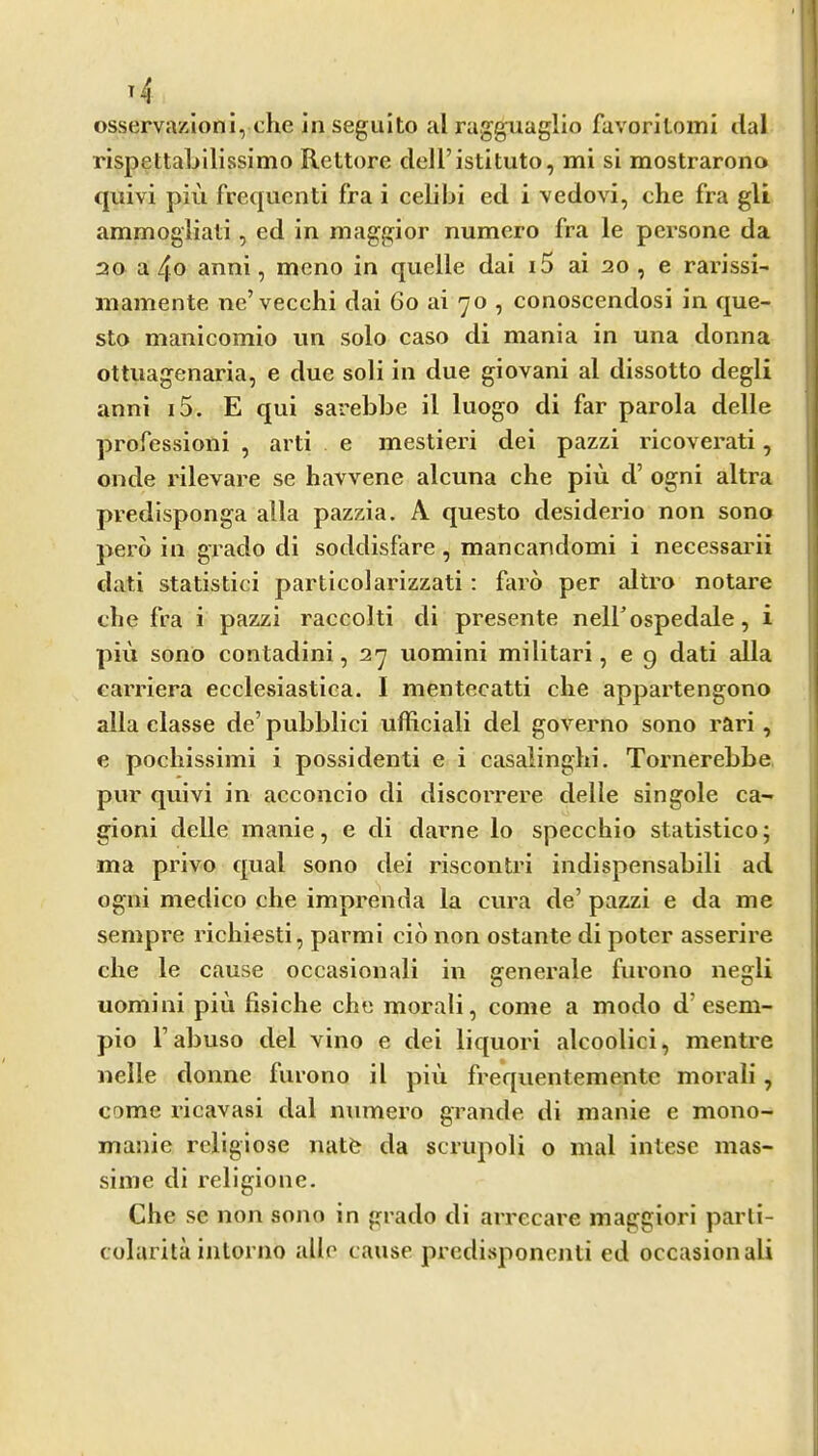 . . . . i osserva/Zioni, che in segulto al rag^aglio fuvoritomi dal rispettaLllissimo Rettore dell’istituto, mi si mostrarono quivi piu frequent! fra i celibi ed i vedovi, clie fra gU ; ammogiiati, ed in maggior numero fra le persone da 20 a 4o anni, meno in quelle dai i5 ai 20 , e rarissi- ' mamente ne’vecchi dai 60 ai 70 , conoscendosi in que- 1 sto manicomio un solo caso di mania in una donna ottiiagenaria, e due soli in due giovani al dissotto degli anni i5. E qui sarebbe il luogo di far parola delle professioni , arti e mestieri dei pazzi ricoverati, onde rilevare se havvene alcuna che piu d’ ogni altra predlsponga alia pazzia. A questo desiderio non sono j perb in grado di soddisfare , mancandomi i necessarii dati statistici particolarizzati: faro per altro notare die fra i pazzi raccolti di presente neH’ospedale, i I piu sono contadini, 27 uomini militari, e 9 dati alia earriera ecclesiastica. I mentecatti die appartengono alia classe de’ pubblici ufficiali del governo sono rari, e pochissimi i possidenti e i casaiinglii. Tornerebbe pur quivi in acconcio di discorrere delle singole ca- gioni delle manie, e di darne lo specchio statistico; ma privo qual sono dei riscontri indispensabili ad ogni medico che imprenda la cura de’ pazzi e da me sempre richiesti, pai’mi cib non ostante di poter asserire che le cause occasional! in generale fiirono negli uomini piu fisiche che moral!, come a modo d’esem- pio I’abuso del vino e dei liquor! alcoolici, mentre nelle donne furono il pin frequentementc morali, come ricavasi dal numero grande di manie e mono- manie religiose natfe da scrupoli o mal intese mas- siine di religione. Che se non sono in grado di arrecare maggiori parli- colarita intorno ulle cause predisponenti ed occasion ali
