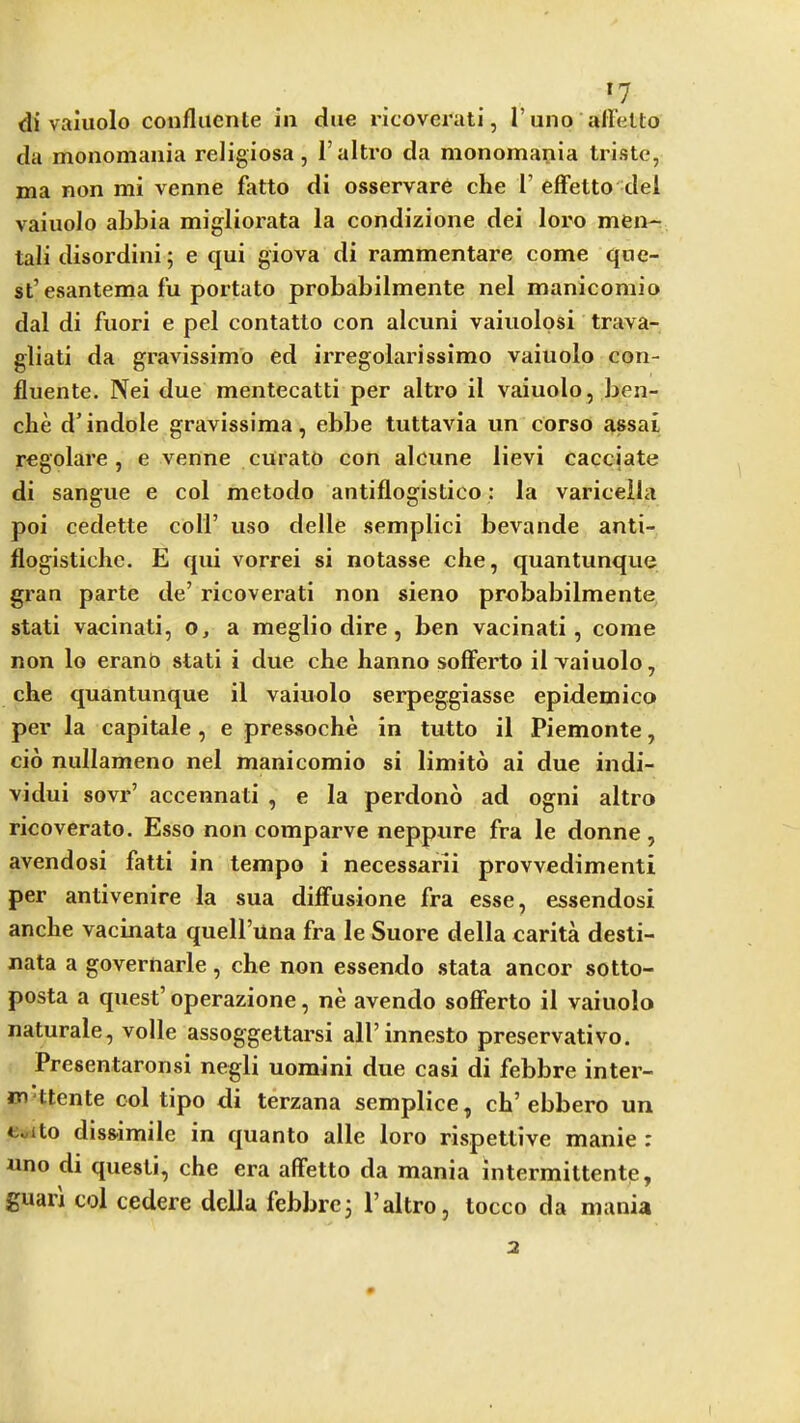 »7 di valuolo confliicnte in due ricovcrati, I’uno allelto da monomania religiosa, I’altro da monomania Iriste, ma non mi venne fatto di osservare che 1’ effetto del vaiuoJo abbia migliorata la condizione dei loro men*- tali disordini; e qui giova di rammentare come que- st’esantema l‘u portato probabilmente nel manicomio dal di fuori e pel contatto con alcuni vaiuolosi trava- gliati da gravissimb ed irregolarissimo vaiuolo con- fluente. Nei due mentecatti per altro il vaiuolo, ben- clie d’indole gravissima, ebbe tuttavia un corso assai regolare, e venne curato con alcune lievi cacciate di sangue e col metodo antiflogistico: la varicella poi cedette coll’ uso delle semplici bevande anti- flogistiche. E qui vorrei si notasse che, quantunque gran parte de’ ricoverati non sieno probabilmente stati vacinati, o, a meglio dire, ben vacinati, come non lo eranO stati i due che hanno sofFerto il vaiuolo, che quantunque il vaiuolo serpeggiasse epidemico per la capitale, e pressoche in tutto il Piemonte, cio nullameno nel manicomio si limito ai due indi- vidui sovr’ accennati , e la perdono ad ogni altro ricoverato. Esso non comparve neppure fra le donne, avendosi fatti in tempo i necessarii provvedimenti per antivenire la sua dilFusione fra esse, essendosi anche vacinata quell’una fra le Suore della carita desti- nata a governarle, che non essendo stata ancor sotto- posta a quest’ operazione, ne avendo soflferto il vaiuolo naturale, voile assoggettarsi all’innesto preservative. Presentaronsi negli uomini due casi di febbre inter- m'ttente col tipo di terzana semplice, ch’ebbero un Cuito diss-imile in quanto alle loro rispettive manie : uno di questi, che era alFetto da mania intermittente, guan col cedere della febbre3 I’altro, locco da mania