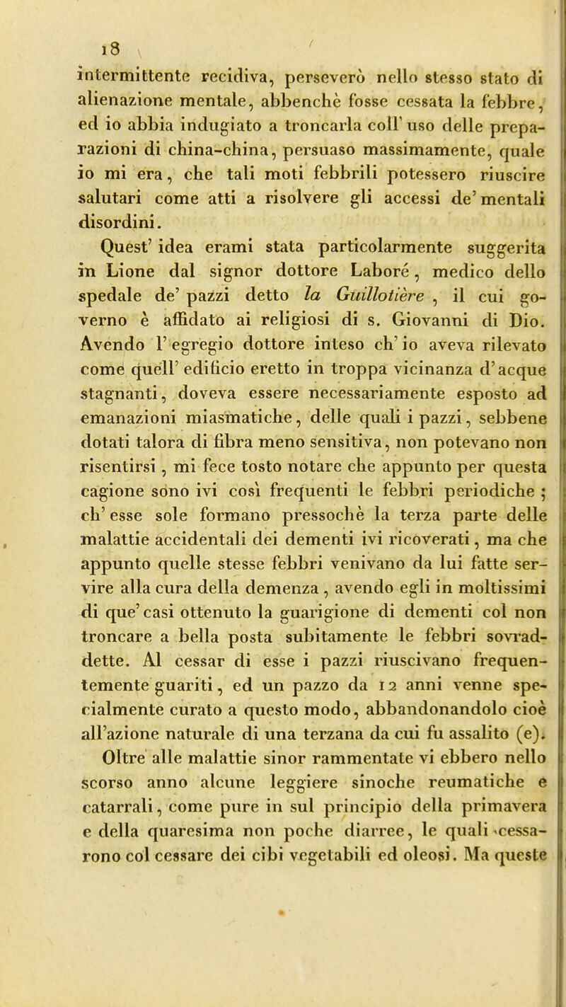 / intermittente recidiva, persevero nello stcsso stato di alienazione mentale, abl)enche fosse cessata la febbre, ed io abbia indugiato a troncarla coll’uso delle prepa- razioni di china-china, pei’suaso massimamente, quale io mi era, che tali moti febbrili potessero riuscire salutari come atti a risolvere gli accessi dc’mentali disordini. Quest’ idea erami stata particolarmente suggerita in Lione dal signor dottore Lahore, medico dello spedale de’ pazzi detto la Guillotiere , il cui go- verno e affidato ai religiosi di s. Giovanni di Dio. Avendo 1’ egregio dottore inteso ch’ io aveva rilevato come quell’ edilicio eretto in troppa vicinanza d’acque stagnanti, doveva essere necessariamente esposto ad emanazioni miasmatiche, delle quali i pazzi, sebbene dotati talora di fibra meno sensitiva, non potevano non risentirsi , mi fece tosto notare che appunto per questa cagione sono ivi cosi frequenti le febbri periodiche ; ch’esse sole formano pressoche la terza parte delle i malattie accidentali dei dementi ivi ricoverati, ma che appunto quelle stesse febbri venivano da lui fatte ser- vire alia cura della demenza, avendo egli in moltissimi di que’casi ottenuto la guarigione di dementi col non troncare a bella posta subitamente le febbri sovrad- dette. Al cessar di esse i pazzi riuscivano frequen- temente guariti, ed un pazzo da 12 anni venne spe- cialmente curato a questo modo, abbandonandolo cioe all’azione naturale di una terzana da cui fu assalito (e). Oltre alle malattie sinor rammentate vi ebbero nello scorso anno alcune leggiere sinoche reumatiche e catarrali, come pure in sul principio della primavera e della quaresima non poche diarree, le quali ^cessa- rono col cessare dei cibi vegetabili ed oleosi. Ma qucste
