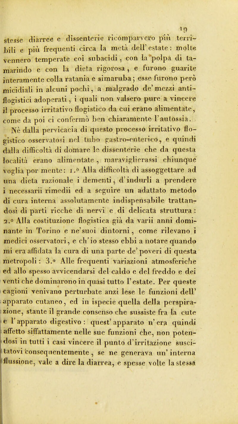 SI.C3SC diarree e dissenteric ricomjjarvero piti terri- J)ili e piu frequent! circa la mcta dell’estate: molt« vennero temperate coi subacidi . con la polpa di ta~ marindo e con la dieta rigorosa , e furono guarite interamente colla ratanla e simaruba; esse furono pero mlcidiali in alcuni pochi, a malgrado de’mezzi anti- flogistici adoperati, i quali non valsero pure a vincere il processo irritativo flogistico da cui erano alimentate, come da poi ci confermo ben chiaramente I’autossia. Ne dalla pervlcacia di questo processo irritativo flo- gistico osservatosi nel tubo gastro-enterico, e quindi dalla difficolta di domare le dissenterie che da questa localita erano alimentate , maraviglierassi chiunqu6'^ voglia por mente: i.« Alla diflicolta di assoggettare ad una dieta razionale i dementi, d’indurli a prendere i necessarii rimedii ed a seguire un adattato metodo di cura interna assolutamente indispensabile trattan- dosi di parti ricche di nervi e di delicata struttura : 2.° Alla costituzione flogistica gia da varii anni domi- nante in Torino e ne’suoi dintorni, come rilevano i medici osservatori, e ch’io stesso ebbi a notare quando mi era aflidata la cura di una parte de’ poveri di questa metropoli: 3.® Alle frequenti variazioni atmosfericbe ed alio spesso avvicendarsi del caldo e del freddo e dei venti che dominarono in quasi tutto 1’estate. Per queste cagioni venivano perturbate anzi lese le funzioni dell’ apparato cutaneo, ed in ispecie quella della perspira- zione, stante il grande consenso che sussiste fra la cute le P apparato digestive : quest’apparato n’era quindi affetto siflfattamente nelle sue funzioni che, non poten- dosi in tutti i casi vincere il punto d’irritazione susci- ' latovi fconsequentemente , se ne generava un’interna I'flussionc, vale a dire la diarrea, e spcsse volte laslessa