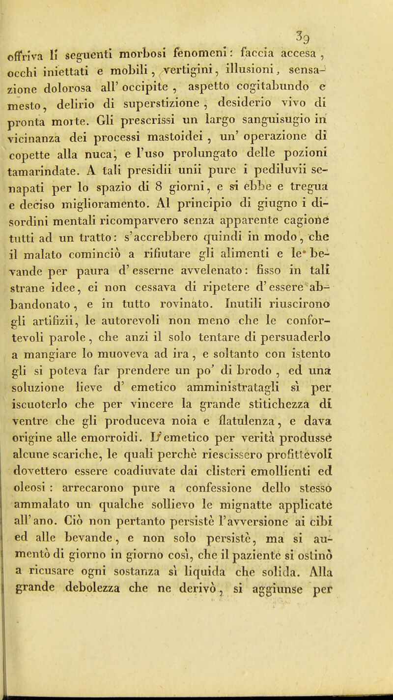 offriva H segiicntl morbosi fenomeni: faccia accesa , occhi iniettati e mobili, vertigini, illusioni, sensa- zione dolorosa all’ occipite , aspetto cogitabundo e mesto, delirio di superstizione , desiderio vivo di pronta morte. Gli preserissi un largo sanguisugio in vicinanza dei processi mastoidei , un’ operazione di copette alia nuca^ e I’uso prolungato delle pozioni tamarindate. A tali presidii unii pure i pediluvii se- napati per lo spazio di 8 giorni, e si ebbe e tregua e deciso miglioramento. A1 principio di giugno i di- sordini mentali ricomparvero senza apparente cagione tutti ad un tratto: s’accrebbero quindi in modo, che il malato comincio a rifiutai’e gli alimenti e le* be- vande per paura d’ esserne avvelenato: fisso in tali strane idee, ei non cessava di ripetere d’essere'-ab- bandonato, e in tutto rovinato. Inutili riuscirono gli artifizii, le autorevoli non meno che le confor- tevoli parole, che anzi il solo tentare di persuaderlo a mangiare lo muoveva ad ira, e soltanto con istento gli si poteva far prendere un po’ di brodo , ed una soluzione lieve d’ emetico amministratagli si per iscuoterlo che per vincere la grande stitichezza di ventre che gli produceva noia e flatulenza, e dava origine alle emorroidi. 1/emetico per verita produssd alcune scariche, le quali perche riescissero profitt^voli dovettero essere coadiuvate dai clistcri emollienti ed oleosi : arrecarono pure a confessione dello stesso ammalato un qualche sollievo le mignatte applicate all’ano. Cio non pertanto persiste I’avversione ai cibi ed alle bevande, e non solo persiste, ma si au- mento di giorno in giorno cosi, che il paziente si ostino a ricusare ogni sostanza s'l liquida che solida. Alla grande debolezza che ne derivo, si aggiunse per