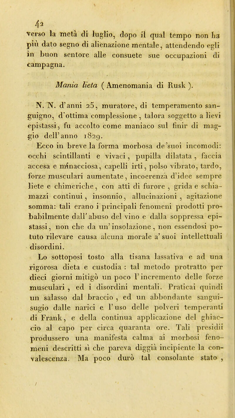 verso la meta cli luglio, clopo il qual tempo non ha pill dato segno di alienazione mentale, attendendo egli in buon sentore alle consuete sue occupazioni di campagna. Mania lieta ( Amenomania di Rusk ). N. N. d’anni 25, muratore, di temperamento san- guigno, d’ottima complessione , talora soggetto a lievi epistassi, fu accolto come maniaco sul finir di mag- gio dell’anno 1829. Ecco in breve la forma morbosa de’suoi incomodi: occhi scintillanti e vivaci, pupilla dilatata, faccia accesa e minacciosa, capelli irti, polso vibrato, tardo, forze musculari aumentate, incoerenza d’idee sempre liete e chimericlie, con atti di furore , grida e scliia- mazzi continui, insonnio, allucinazioni , agitazione somma: tali erano i principali fenomeni prodotti pro- babilmente dalf abuso del vino e dalla soppressa epi- stassi , non die da un’ insolazione, non essendosi po- tuto rilevare causa alcuna morale a’ suoi intellettuali di sordini. Lo sottoposi tosto alia tisana lassativa e ad una rigorosa dieta e custodia : tal metodo protratto per died giorni mitigo un poco 1’ incremento delle forze musculari , ed i disordini mentali. Praticai quindi un salasso dal braccio , ed un abbondante sangui- sugio dalle narici e Fuso delle polveri temperanti di Frank, e della continua applicazione del gliiac- cio al capo per circa quaranta ore. Tali presidii produssero una manifesta calma ai morbosi feno- meni descritti s'l cbe pareva diggia incipiente la con- valescenza, Ma poco duro tal consolante stato , }