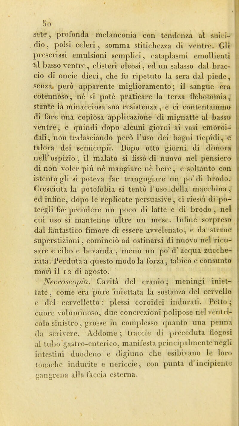 sete, profonda melanconia con Icnclcnza al suici- dio, polsi celeri, somma stitichezza di ventre. Gli prcscrissi cmulsioni semplici, cataplasmi emollienti td basso ventre, clisteri oleosi, ed un salasso dal brac- cio di oncie died, che fu ripetuto la sera dal piede, senza, pcro apparente miglioramento; il sangue era cotennoso, ne si pote praticare la terza llebotomia, stante la minacciosa siia resistenza , e ci contentammo di fare ima copiosa applicazione di mignatte al basso ventre, e quindi dopo alcuni giorni ai vasi emoroi- dali, non tralasciando pero I’uso dei bagni tiepidi, e talora dei semicupii. Dopo otto giorni, di dimora neir ospizio , il malato si fisso di nuovo nel pensiero di non voler pin ne mangiare ne bere, e 'Sollanto con istento gli si poteva far trangugiare un po’di brodo. Cresciuta la potofobia si tento I’uso della macchina, ed inline, dopo le replicate persuasive, ci riesc'i di po- tergli far prendere un poco di latte e di brodo , nel cui uso si mantenne oltre un mese. Inline sorpreso dal fantastico t'imore di essere avvelenato, e da strane superstizioni, comincio ad ostinarsi di nuovo nel ricu- sare e cibo e bevanda , meno un po’d’ acqua zucche- rata. Perdutaa questo modola forza, tabico e consunto mor'i il 12 di agosto. Necroscopia. Cavita del cranio 5 meningi iniet- tate, come era pure Iniettata la sostanza del cervello e del cervelletto : plessi coroidei indurati. Petto; cuore voluminoso, due concrezioni polipose nelvcntri- colo sinistro, grosse in complesso quanto una penna da scriverc. Addome ; traccie di prcceduta llogosi al tuljo'gastro-enterico, manifesta principalmcnte negli intestini duodeno c digiuno die csibivano le loro tonache indurite c nericcic, con punta d’iiicipieulc gangrcna alia faccia cslcrna.