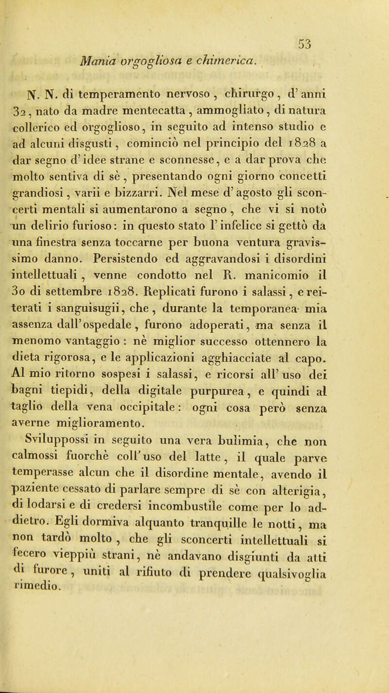 Mania or^opliosa e chimerica. D O IV. N. di temperamento nervoso , chirurgo , d’ anni 3a, nato da madre mentecatta , ammogliato, di natura collerico ed orgoglioso, in seguito ad intense studio e ad alcuni disgusti, comincio nel principio del 1828 a dar segno d’ idee strane e sconnesse, e a dar prova che molto sentiva di se , presentando ogni giorno concetti grandiosi, varii e bizzarri. Nel mese d’ agosto gli scon- certi mental! si aumentarono a segno , che vi si noto un delirio furioso: in questo state F infelice si getto da una finestra senza toccarne per buona ventura gravis- simo danno. Persistendo ed aggravandosi i disordini inteUettuali , venne condotto nel R. manicomio il 3o di settembre 1828. Replicati furono i salassi, erei- terati i sanguisugii, che, durante la temporanea- mia assenza dalFospedale, furono adoperati, ma senza il menomo vantaggio : ne miglior successo ottennero la dieta rigorosa, e le applicazioni agghiacciate al capo. A1 mio ritorno sospesi i salassi, e ricorsi all’uso dei bagni tiepidi, della digitale purpurea, e quindi al taglio della vena occipitale: ogni cosa perb senza averne miglioramento. Sviluppossi in seguito una vera bulimia, che non calmossi fuorche colFuso del latte, il quale parve temperasse alcun che il disordine mentale, avendo il paziente cessato di parlare sempre di se con alterigia, di lodarsi e di credersi incombustile come per lo ad- dietro. Egli dormiva alquanto tranquille le notti, ma non tardb molto , che gli sconcerti inteUettuali si lecero vieppiu strani, ne andavano disgiunti da atti di furore, unit! al rifiuto di prendere qualsivo£2flia rimedio.