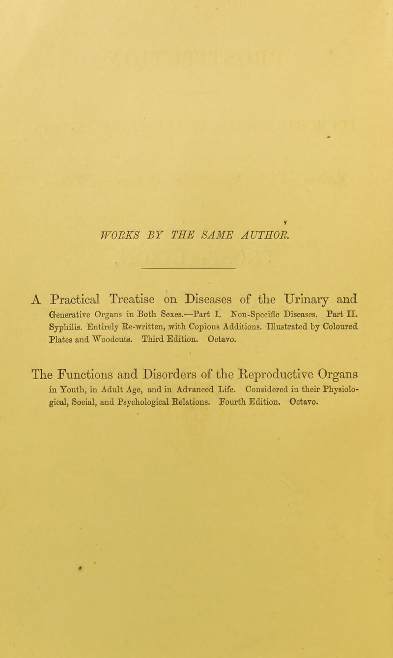 1 WORKS BY THE SAME AUTHOR. A Practical Treatise on Diseases of the Urinary and Generative Organs in Both Sexes.—Part I. Non-Specific Diseases. Part H. Syphilis. Entirely Ee-written, with Copions Additions. Illustrated by Coloured Plates and Woodcuts. Third Edition. Octavo. The Functions and Disorders of the Reproductive Organs in Youth, in Adult Age, and in Advanced Life. Considered in theh Physiolo- gical, Social, and Psychological Eelations. Fourth Edition. Octavo.