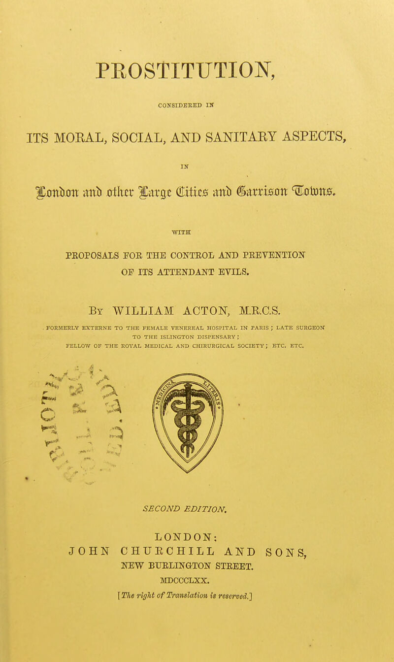 PROSTITUTION, C0N8IDEEED IN ITS MOEAL, SOCIAL, AND SANITARY ASPECTS, IN i:onl).oii iint) otlur farrjc Cities ixxtb (^-Axxxson ^oms. WITH PEOPOSALS POE THE CONTEOL AND PEEVENTION OF ITS ATTENDANT EVILS. By WILLIAM ACTON, M.RC.S. . FORMERLY EXTERNE TO THE FEMALE VENEREAL HOSPITAL IN PARIS ; LATE SURGEON TO THE ISLINGTON DISPENSARY ; FELLOW OF THE ROYAL MEDICAL AND CHIRURGICAL SOCIETY; ETC. ETC. SECOND EDITION. LONDON: JOHN CHUECHILL AND SONS, NEW BUELINGTON STEEET. MDCCCLXX. [TJie right of Translation is reserved.']