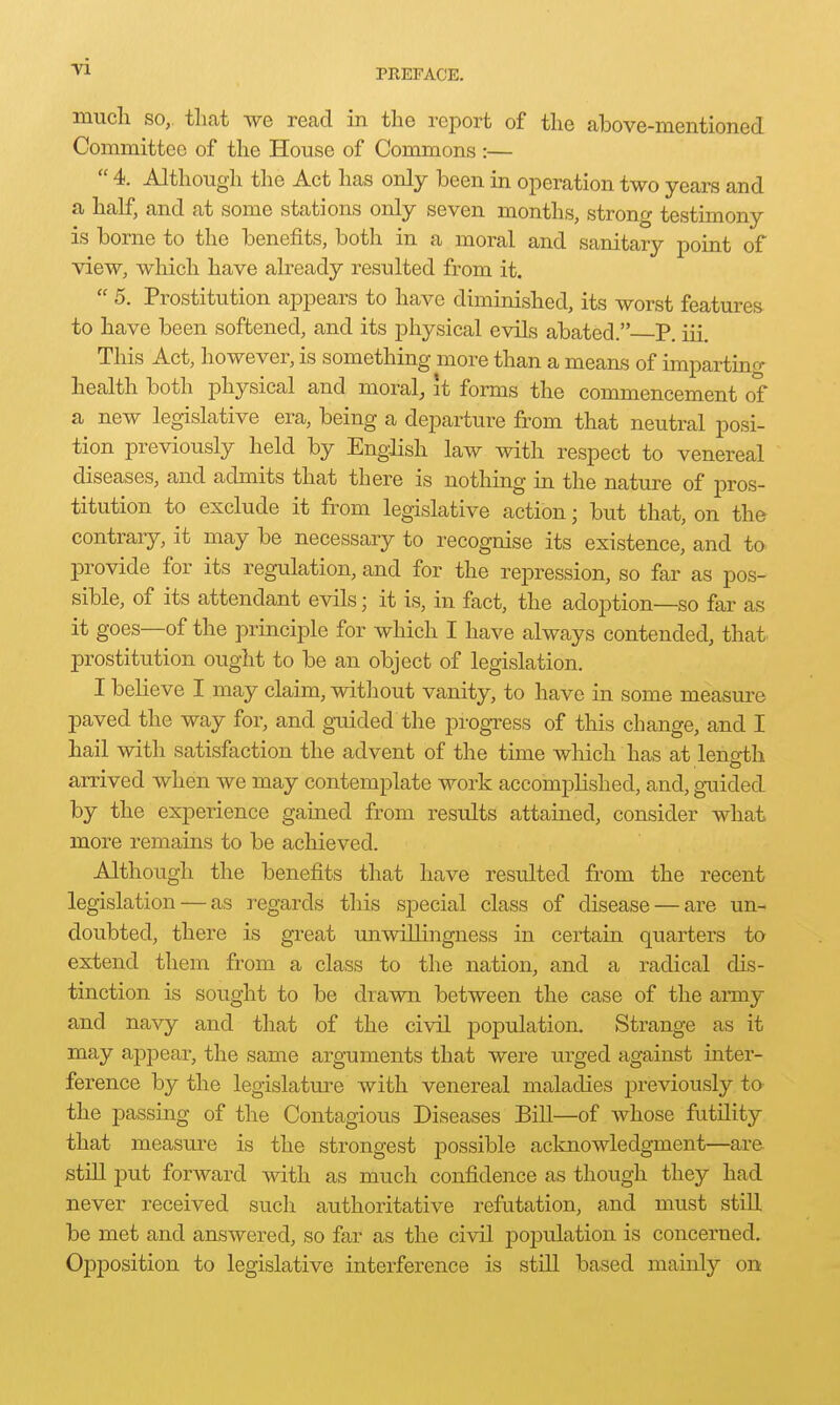 mucli SO, tliat we read in the report of the above-mentioned Committee of the House of Commons :—  4. Although the Act has only been in operation two years and a half, and at some stations only seven months, strong testimony is borne to the benefits, both in a moral and sanitary point of view, which have already resulted from it.  5. Prostitution appears to have diminished, its worst features to have been softened, and its j)hysical evils abated. P. iii. This Act, however, is something more than a means of impartino- health both physical and moral, it forms the commencement of a new legislative era, being a departure from that neutral posi- tion previously held by Engdish law with respect to venereal diseases, and admits that there is nothing in the nature of pros- titution to exclude it from legislative action; but that, on the contrary, it may be necessary to recognise its existence, and to provide for its regulation, and for the repression, so far as pos- sible, of its attendant evils; it is, in fact, the adoption—so far as it goes—of the principle for which I have always contended, that prostitution ought to be an object of legislation. I believe I may claim, without vanity, to have in some measure paved the way for, and guided the progress of this change, and I hail with satisfaction the advent of the time which has at leno-th arrived when we may contemplate work accomplished, and, gxiided by the experience gained from results attained, consider what more remains to be achieved. Although the benefits that have resulted from the recent legislation — as regards this special class of disease — are un- doubted, there is great unwillingness in certain quarters to extend them from a class to the nation, and a radical dis- tinction is sought to be drawn between the case of the army and navy and that of the civil population. Strange as it may appear, the same arguments that were iirged against inter- ference by the legislature with venereal maladies previously to the passing of the Contagious Diseases Bill—of whose futility that measure is the strongest possible acknowledgment—ar& still put forward with as much confidence as though they had never received such authoritative refutation, and must still be met and answered, so far as the civil population is concerned. Opposition to legislative interference is still based mainly on