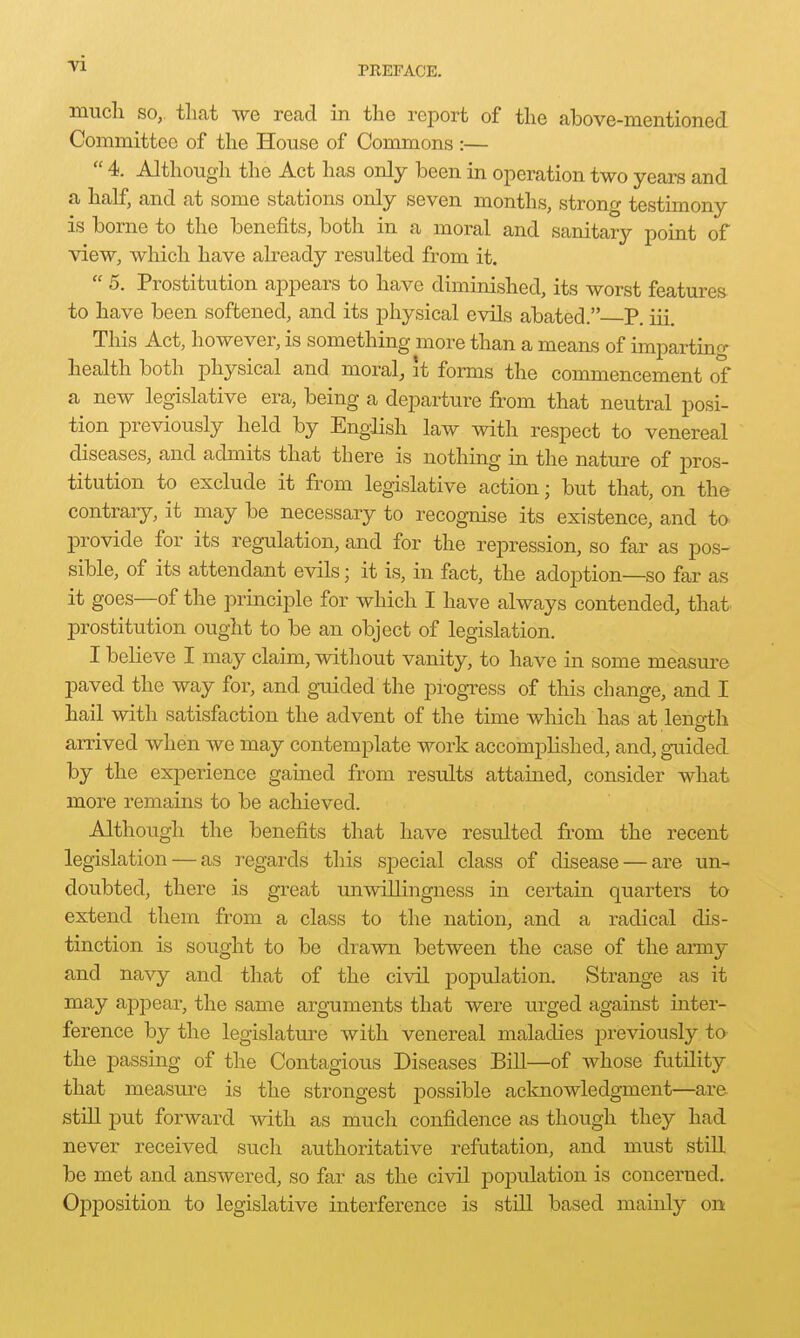 mucli SO, tliat we read in the report of the above-mentioned Committee of the House of Commons :—  4. Although the Act has only been in operation two years and a half, and at some stations only seven months, strong testimony is borne to the benefits, both in a moral and sanitary point of view, which have already resulted from it.  5. Prostitution appears to have diminished, its worst features to have been softened, and its j)hysical evils abated. P. iii. This Act, however, is something more than a means of impartino- health both physical and moral, it forms the commencement of a new legislative era, being a departure from that neutral posi- tion previously held by Engdish law with respect to venereal diseases, and admits that there is nothing in the nature of pros- titution to exclude it from legislative action; but that, on the contrary, it may be necessary to recognise its existence, and to provide for its regulation, and for the repression, so far as pos- sible, of its attendant evils; it is, in fact, the adoption—so far as it goes—of the principle for which I have always contended, that prostitution ought to be an object of legislation. I believe I may claim, without vanity, to have in some measure paved the way for, and guided the progress of this change, and I hail with satisfaction the advent of the time which has at leno-th arrived when we may contemplate work accomplished, and, gxiided by the experience gained from results attained, consider what more remains to be achieved. Although the benefits that have resulted from the recent legislation — as regards this special class of disease — are un- doubted, there is great unwillingness in certain quarters to extend them from a class to the nation, and a radical dis- tinction is sought to be drawn between the case of the army and navy and that of the civil population. Strange as it may appear, the same arguments that were iirged against inter- ference by the legislature with venereal maladies previously to the passing of the Contagious Diseases Bill—of whose futility that measure is the strongest possible acknowledgment—ar& still put forward with as much confidence as though they had never received such authoritative refutation, and must still be met and answered, so far as the civil population is concerned. Opposition to legislative interference is still based mainly on