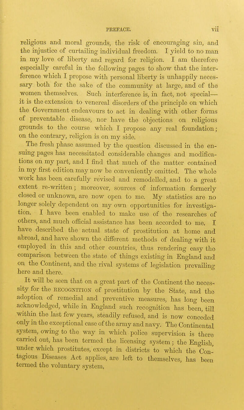 religious and moral grounds, the risk of encoxu'aging sin, and the injustice of curtailing individual freedom. I yield to no man in my love of liberty and regard for religion. I am therefore especially careful in the following pages to show that the inter- ference which I propose with personal liberty is unhappily neces- saiy both for the sake of the community at large, and of the women themselves. Such interference is, in fact, not special— it is the extension to venereal disorders of the principle on which the Government endeavours to act in dealing with other forms of preventable disease, nor have the objections on religious grounds to the coiuse which I propose any real foundation; on the contrary, religion is on my side. The fresh phase assumed by the question discussed in the en- suing pages has necessitated considerable changes and modifica- tions on my part, and I find that much of the matter contained in my first edition may now be conveniently omitted. The whole work has been carefully revised and remodelled, and to a great extent re-written; moreover, sources of information formerly closed or unknown, are now open to me. My statistics are no longer solely dependent on my own opportunities for investiga- tion. I have been enabled to make use of the researches of others, and much ofiicial assistance has been accorded to me. I have described the actual state of prostitution at home and abroad, and have shown the difierent methods of dealing with it employed in this and other cou.ntries, thus rendering easy the comparison between the state of things existing in England and on the Continent, and the rival systems of legislation prevailing here and there. It will be seen that on a great part of the Continent the neces- sity for the EECOGNITION of prostitution by the State, and the adoption of remedial and preventive measures, has long been acknowledged, while in England such recognition has been, till within the last few years, steadHy refused, and is now conceded only in the exceptional case of the army and navy. The Continental system, owing to the way in which , police supervision is there carried out, has been termed the licensiug system; the English, under which prostitutes, except in districts to which the Con- tagious Diseases Act applies, are left to themselves, has been termed the voluntary system.